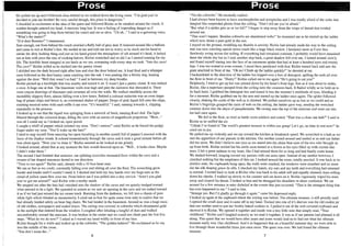 1
.1
!
'.1
i
<
I
Prose Prose
He pulled me up and I followed close behind as we walked down the living room. "I'm glad you've
decided to join me brother! Be very careful though, this place is dangerous."
I chuckled in excitement at the idea of the quest and followed Richie as he sneaked around the couch. A
sudden thought entered my head. A memory long lost. It was a feeling of impending danger as if
something was going to leap from behind the couch and eat us alive. "Uh oh..." I said in a quivering voice.
"What's the matter?"
"D-d-dust Bunnies!" I stammered.
Sure enough, out from behind the couch crawled a fluffy ball of grey dust. It bounced around like a balloon
and came to rest at Richie's feet. He smiled at me and told me not to worry as he stuck out his hand to
stroke the dirty looking thing and just as his hand grazed the atmosphere of silt around it's head, it lashed
out at him with jaws the size of cooking knives. Richie screeched and so did I as I started running for my
life. The horrible beast snapped at our heels as we ran, screaming with every step we took. "Into the cave!
The cave!" Richie yelled as he ducked into the pantry closet.
I skidded into the dark beyond right after him and shut the door behind me. A loud thud and a whimper
soon followed as the dust bunny came crashing into the oak. I was panting like a thirsty dog, leaning
against the door. "Well that wasn't so bad." I said in between my deep breaths.
Richie picked up a torchlight that was nearby and turned it on. It wasn't just a pantry closet. It was indeed
a cave. A huge one at that. The limestone walls rose high and past the darkness that shrouded it. There
were crayon drawings of dinosaurs and cavemen all over the walls. We walked stealthily across the
incredibly slippery floor, almost falling over a few times. Behind a colossal stalactite was an even larger
bag of potato chips and below it, an overturned shaker of pepper. Drops of pink liquid fell onto the chips,
emitting musical notes with each ruffle it ran over. "It's beautiful." I said, running towards it, slipping
repeatedly in the process.
I looked up to see that the liquid was springing from a network of fresh, running Kool-Aid. The light
filtered through the coloured drops, filling the cave with an aurora of magnificent proportion. "Wow..."
was all I could say as I looked on, open jawed.
I caught a whiff of pepper which irritated my nose. "Don't sneeze!" cried Richie as he forced his pudgy
finger under my nose. "You'll wake up the bats!"
I tried to stop myself from sneezing but upon breathing in another nostril full of pepper I sneezed with the
force of the Zephyr winds. It echoed tremendously through the caves and it took a good minute before all
was silent again. "Now you've done it." Richie sneered as he looked at me grimly.
I looked around, afraid that at any moment the bats would descend upon us. "Well... it looks clear. Maybe
I didn't wake them."
The second I had finished that sentence, ear splitting screeches resonated from within the cave and a
swarm of bat shaped macaroni darted in our direction.
"Time to run again!" Richie said, already with a 10 foot head start.
We ran as fast as we could, constantly falling over and sliding all over the floor. The screeching grew
louder and louder until I couldn't stand it. I ducked and held my tiny hands over my huge ears as the
cloud of yellow pasta flew over me. From below me I was pulled into a tiny crevice. "Aren't you glad
you've got me around?" said Richie with a toothy smirk.
We stepped out after the bats had vanished into the shadow of the caves and we quietly trudged toward
what seemed to be a light. We squealed in unison as we saw an opening in the cave and we rushed toward
it as if we had just missed the ice cream truck. Bursting from the darkness, we fell into a chasm of pure
white light which blinded us momentarily. I cried out in fear for quite some time only to realize that we
had already landed safely on bean bag chairs. We had landed in the basement. Around us was a huge mess
of old clothes, newspapers and sealed boxes. The ceiling was covered in cobwebs which shimmered gold
in the sunlight that entered from the window. I coughed after inhaling a lungful of dust and walked
uncomfortably toward the staircase. It was broken in the center and we could not climb past the first five
steps. "What do we do now?" I asked as I waved my hand wildly in front of my face.
Richie thought for a while and looked up at the cobwebs. "The golden ladders!" He exclaimed as he ran
into the middle of the room.
"You don't mean the..."
6
"Yes the cobwebs." He excitedly replied.
I had always been known to have arachnophobia and acrophobia and I was totally afraid of the webs that
dangled like suspended ghosts from the ceiling. "Don't tell me you're afraid."
"But what if a spider gets us or we fall?" I began to step away from the wisps of thread that twirled
around me.
"That won't happen. Besides cobwebs are abandoned webs!" he reassured me as he started up the ladder
which now shone a pure gold in the sun.
I stayed on the ground, twiddling my thumbs is anxiety. Richie had already made his way to the ceiling
and was now crawling upside down much like a huge black widow. I hesitated more as I saw him
flawlessly swing across the ceiling. If everything had remained constant, I probably would have remained
there the whole day but as I took another step back, a great shadow fell over me. I turned around slowly
and found myself staring into the face of an enormous spider that had at least a hundred eyes and twenty
legs. I was too scared to even scream. I stood there paralyzed with fear. Richie turned back and saw the
giant arachnid in front of me. "Oh no! Climb up the ladder quickly!" he shouted at me.
I backpedaled in the direction of the ladder but tripped over a box of detergent, spilling the suds all over
the floor in front of me. "Hurry!" Richie called out to me again "He's going to eat you!"
Helplessly, I tried to get up but was pinned down by the beast's front legs. Just as it was about to strike,
Richie, like a superhero jumped from the ceiling onto the creatures back. It flailed wildly as he held on to
its back hairs. I grabbed the detergent box and tossed it into the monster's multitude of eyes, blinding it
for a moment. Richie grabbed me by the arm and started up the ladder once again. The spider followed
closely, shaking the cords of the web as it climbed. We pulled ourselves up as fast as we could and as
Richie's fingertips grasped the mess of web on the.ceiling, the ladder gave way, sending the wretched
creature down into the abyss of paraphernalia. We swung onto the top ofthe staircase and went out into
the hall once again.
We fell to the floor, as tired as battle worn soldiers and rested. "That was a close one huh?" I said to
Richie as he sniffed the air.
"I think I've found it! The world's greatest treasure is within our grasp! Let's go, no time to rest now!" he
cried out in joy.
He pulled me up violently and we ran toward the kitchen at breakneck speed. We screeched to a halt as we
met the apparition of our parents in the kitchen. Our mother turned around and smiled at us and our father
did the same. We didn't believe our eyes as we stared into the china blue eyes ofthe two who brought us
up from birth. Richie smiled but his smile soon turned to a frown as his eyes filled up with crystal-like
tears. I felt a great sadness in my heart, like I had missed them for so long and had finally come home.
We dashed forward, lunging toward my parents with our arms open. Instead of my mother however, I
clutched nothing but the emptiness of thin air. I looked around the room, totally puzzled. It was back to its
derelict state, the cupboards hung open, the walls were cracked, the windows were smashed and no more
did the silk draping grace its sills. I checked my hands, my ears and my teeth and everything had returned
to normal. I turned back to look at Richie who was back to his adult self and equally stunned, tears rolling
down his cheeks. I walked up slowly to the counter and sat down on it. Richie vigorously wiped his tears
away and cleared his throat. I looked at him and he shrugged his shoulders in sheer confusion. We sat
around for a few minutes in utter disbelief at the events that just occurred. "That is the strangest thing that
has ever happened to me." I said to him.
"Strange yes. But I'd gladly go through it again." came his depressed reply.
I looked up again at the cupboard where the writing was before. The ultimate treasure, it still proudly read.
I opened the small door and it came off in my hand. Tucked into one of it's shelves was the old cookie jar
that our mother used to put her freshly baked cookies in. I pulled it out of the web covered cupboard and
showed it to Richie. We opened it together and inside was a tiny little note that simply read, "Your
childhood." Richie and I laughed scarcely as we read it together. It was as if our parents had planned it all
along. This quest that we would have after years and years would lead us to find out what the ultimate
treasure really was. Our childhood. And it so happened that on a beautiful summer day, we were able to
live through those wonderful times just once more. The quest was over. We had found the ultimate
treasure.
7
 
