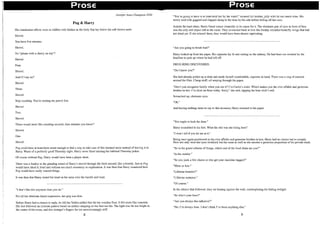 1
1
I
.i
i
I
I,
!
I
I
J
I
I
Prose Prose
Jennifer Anne Champion 2T02
Pug & Harry
His clandestine efforts were as riddled with flashes as the body that lay below the soft brown earth.
Shovel.
You have five minutes.
Shovel.
No "please with a cherry on top"?
Shovel.
Four.
Shovel.
And if I say no?
Shovel.
Three.
Shovel.
Stop counting. You're ruining my punch line.
Shovel.
Two.
Shovel.
Those sound more like counting seconds, then minutes you know?
Shovel.
One.
Shovel.
Pug could have at least been smart enough to find a way to take care of this damned mess instead of leaving it to
Harry. Waste of a perfectly good Thursday night. Harry never liked missing his habitual Thursday poker.
Of course without Pug, Harry would have been a player short.
There was a finality in the grinding sound of Harry'S shovel through the fresh mound; like a homily. Just as Pug
would have liked it; brief and without too much ceremony or explanation. It was then that Harry wondered how
Pug would have really wanted things.
It was then that Harry rested his head on his arms over the handle and wept.
"I don't like this anymore than you do."
For all her obstinate facial expression, her grip was firm.
Before Harry had a chance to reply, he felt his Vodka addled feet hit the wooden floor. It felt more like concrete.
His feet followed an intricate pattern based on neither stepping on her feet nor his. The light was far too bright in
the center of the room, and this stranger's fingers far too unwelcomingly stiff.
8
"You're going to have to at least hold her by the waist!" shouted his brother, jolly with far too much wine. His
newly wed wife giggled and clapped along to the time by his side before falling off her own.
Amidst the loud cheer, Harry found solace ironically in its cause for it. The obstinate pair of eyes in front of him
was the only still object left in the room. They scrunched back at him like freshly wrinkled butterfly wings that had
not dried yet. If she relaxed them, they would have been almost captivating.
"Are you going to finish that?"
Harry looked up from his paper. His cigarette lay lit and resting on the ashtray. He had been too worried by the
headline to pick up where he had left off.
DRUG RING DISCOVERED.
"Do I know you?"
She had already pulled up a chair and made herself comfortable, cigarette in hand. There was a ring of maroon
around the filter. Cheap stuff; oil seeping through the paper.
"Don't you recognize family when you see it? I'm Carrie's sister. Which makes you the ever affable and generous
brother-in-law. I'm skint on these today. Sorry," she said, tapping the lone stick's end.
Scrunched up, obstinate eyes.
"'Oh."
And having nothing more to say to this invasion, Harry returned to his paper.
"You ought to lock the door."
Harry scrambled to his feet. What the shit was she doing here?
"I won't tell if you let me at it."
Being once again positioned as the ever affable and generous brother-in-law, Harry had no choice but to comply.
Now not only were her eyes wrinkled, but her nose as well as she snorted a generous proportion of his private stash.
"So in the grand scheme of things, which end of the food chain are you?"
"In the middle."
"So you yank a few chains or else get your mainline tugged?"
"More or less."
"Lifetime benefits?"
"Lifetime sentence."
"Of course."
In the silence that followed, they sat leaning against the wall, contemplating the fading twilight.
"So who's your boss?"
"Are you always this talkative?"
"No, I'm always June. I don't think I've been anything else."
9
 