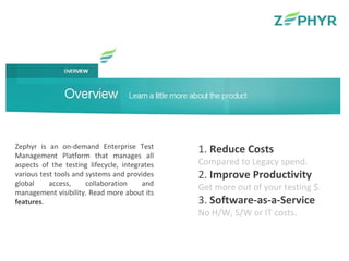 Zephyr is an on-demand Enterprise Test Management Platform that manages all aspects of the testing lifecycle, integrates various test tools and systems and provides global access, collaboration and management visibility. Read more about its  features . 1.  Reduce Costs Compared to Legacy spend. 2.  Improve Productivity Get more out of your testing $. 3.  Software-as-a-Service No H/W, S/W or IT costs. 
