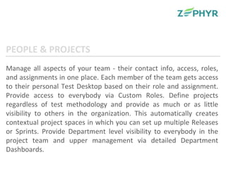 Manage all aspects of your team - their contact info, access, roles, and assignments in one place. Each member of the team gets access to their personal Test Desktop based on their role and assignment. Provide access to everybody via Custom Roles. Define projects regardless of test methodology and provide as much or as little visibility to others in the organization. This automatically creates contextual project spaces in which you can set up multiple Releases or Sprints. Provide Department level visibility to everybody in the project team and upper management via detailed Department Dashboards. PEOPLE & PROJECTS 