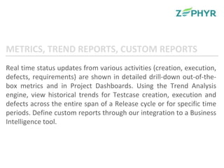 Real time status updates from various activities (creation, execution, defects, requirements) are shown in detailed drill-down out-of-the-box metrics and in Project Dashboards. Using the Trend Analysis engine, view historical trends for Testcase creation, execution and defects across the entire span of a Release cycle or for specific time periods. Define custom reports through our integration to a Business Intelligence tool. METRICS, TREND REPORTS, CUSTOM REPORTS 