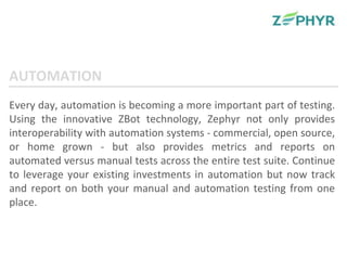 Every day, automation is becoming a more important part of testing. Using the innovative ZBot technology, Zephyr not only provides interoperability with automation systems - commercial, open source, or home grown - but also provides metrics and reports on automated versus manual tests across the entire test suite. Continue to leverage your existing investments in automation but now track and report on both your manual and automation testing from one place. AUTOMATION 