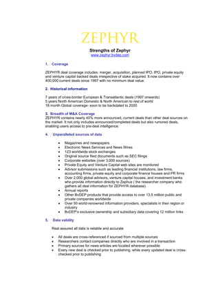 =


                             Strengths of Zephyr
                              www.zephyr.bvdep.com

1. Coverage

ZEPHYR deal coverage includes: merger, acquisition, planned IPO, IPO, private equity
and venture capital backed deals irrespective of stake acquired. It now contains over
400,000 current deals since 1997 with no minimum deal value.

2. Historical information

7 years of cross-border European & Transatlantic deals (1997 onwards)
5 years North American Domestic & North American to rest of world
18 month Global coverage- soon to be backdated to 2000

3. Breadth of M&A Coverage
ZEPHYR contains nearly 40% more announced, current deals than other deal sources on
the market. It not only includes announced/completed deals but also rumored deals,
enabling users access to pre-deal intelligence.

4.   Unparalleled sources of data

         •   Magazines and newspapers
         •   Electronic News Services and News Wires
         •   123 worldwide stock exchanges
         •   Original source filed documents such as SEC filings
         •   Corporate websites (over 3,000 sources)
         •   Private Equity and Venture Capital web sites are monitored
         •   Advisor submissions such as leading financial institutions, law firms,
             accounting firms, private equity and corporate finance houses and PR firms
         •   Over 2,000 global advisors, venture capital houses, and investment banks
             who provide information directly to Zephus ( the researcher company who
             gathers all deal information for ZEPHYR database)
         •   Annual reports
         •   Other BvDEP products that provide access to over 13.5 million public and
             private companies worldwide
         •   Over 50 world-renowned information providers, specialists in their region or
             industry
         •   BvDEP’s exclusive ownership and subsidiary data covering 12 million links

5.   Data validity

     Rest assured all data is reliable and accurate

     •   All deals are cross-referenced if sourced from multiple sources
     •   Researchers contact companies directly who are involved in a transaction
     •   Primary sources for news articles are located wherever possible
     •   Every new deal is checked prior to publishing, while every updated deal is cross-
         checked prior to publishing
 