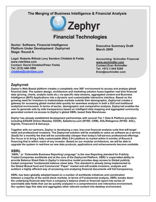 Financial Technologies
Sector: Software, Financial Intelligence
Platform Under Development: Zephyrnet
Stage: Round A
Legal: Roberts Ritholz Levy Sanders Chidekel & Fields
www.robritlaw.com
Contact: David Chidekel/Peter Fields
Tel: (212) 448-1800
chidekel@robritlaw.com
Zephyrnet
Zephyr’s Web Based platform creates a completely new 360° environment to access and analyze global
financial data. The system design, architecture and marketing solution fuses together real time financial
data (pricing, charts, analytic tools etc.) via specific data streams, aggregated content and Business
Intelligence (BI/FI) Applications into a dynamic and customizable interactive interface. Based on the
growing need for investors to trade/analyze markets outside their demographic, Zephyrnet creates a
gateway for accessing global market data quickly for seamless analysis in both a GUI and traditional
analytical environment. In terms of sector, demographic and comparative analysis, Zephyrnet enables the
user to generate side by side transparency based on intelligent data mapping and aggregated community
generated content via access to Zephyr’s global XBRL based Data Warehouse.
Zephyr has already established development partnerships with several Tier 1 Data & Platform providers
including EDGAR Online (Nasdaq: EDGR), Salesforce.com (NYSE: CRM), AOL/Relegence (NYSE: AOL),
Xiginite, Finance3.0 & Semanys.
Together with our partners, Zephyr is developing a new, low-cost financial analysis suite that will target
retail and professional investors. The Zephyrnet solution will be available to users as software as a service
(SaaS) for a monthly fee that will be considerably cheaper than today's full-service professional offerings.
Our focus is to bring a fully customizable (Web 2.0+) platform to market within 9 months of Round A
financing that is within reach of any investor. Based on our modular architecture, we will be able to
upgrade the system in real-time as new data products, applications and enhancements become available.
XBRL
“XBRL” or “Extensible Business Reporting Language” is the new Reporting standard for Publicly
Traded Companies worldwide and at the core of the Zephyrnet Platform. XBRL’s unparralled ability to
provide Balance Sheet Data in Zephyr’s interactive model provides deep access to Global publicly
traded companies’ fundamental balance sheet data. This standard is already being implemented to
the Global Mutual fund and Commercial “Paper” market and will enable investors, analysts and
auditors a highly efficient way of accessing and analyzing financial documents will full transparency.
XBRL has been globally adopted based on a number of worldwide initiatives and coordination
between a majority of the world stock markets. In terms of Fundamental analysis, XBRL breaks down
the underlying financial data from a company’s balance sheet or financial report into series of
searchable data fields that can be quickly analyzed in a comprehensive and interactive environment.
Our system tags this data and aggregates other relevant content into desktop environment.
Executive Summary Draft
March 2009
Accounting: Schindler Financial
www.eschindler.com
Contact Eran Schindler
Tel: +972 3 644 9288
Eran@eschindler.com
The Merging of Business Intelligence & Financial Analysis
F
 