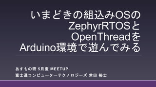 いまどきの組込みOSの
ZephyrRTOSと
OpenThreadを
Arduino環境で遊んでみる
あすもの研 5月度 MEETUP
富士通コンピューターテクノロジーズ 常田 裕士
 