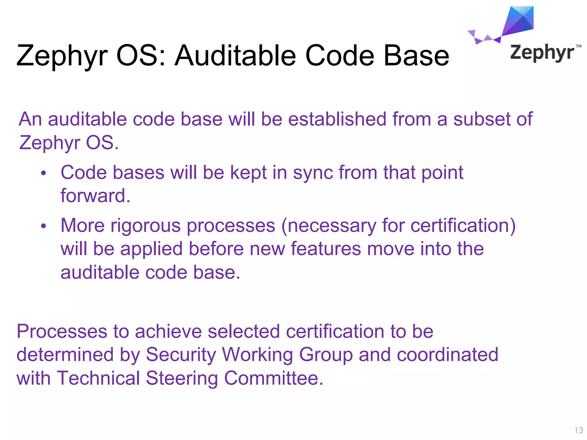 Zephyr OS: Auditable Code Base
An auditable code base will be established from a subset of
Zephyr OS.
• Code bases will be kept in sync from that point
forward.
• More rigorous processes (necessary for certification)
will be applied before new features move into the
auditable code base.
Processes to achieve selected certification to be
determined by Security Working Group and coordinated
with Technical Steering Committee.
13
 
