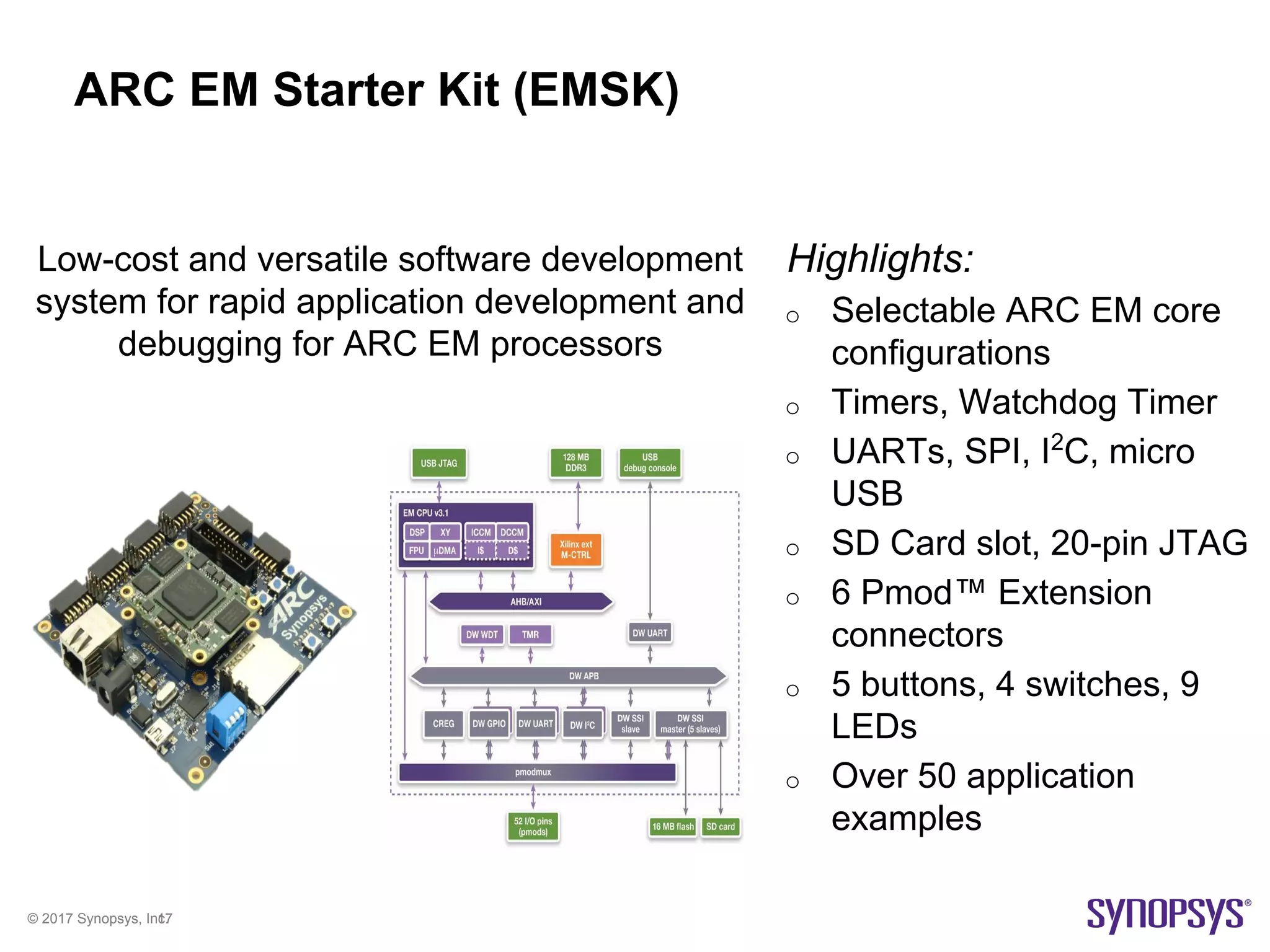 © 2017 Synopsys, Inc.17
ARC EM Starter Kit (EMSK)
Highlights:
o Selectable ARC EM core
configurations
o Timers, Watchdog Timer
o UARTs, SPI, I2
C, micro
USB
o SD Card slot, 20-pin JTAG
o 6 Pmod™ Extension
connectors
o 5 buttons, 4 switches, 9
LEDs
o Over 50 application
examples
Low-cost and versatile software development
system for rapid application development and
debugging for ARC EM processors
 