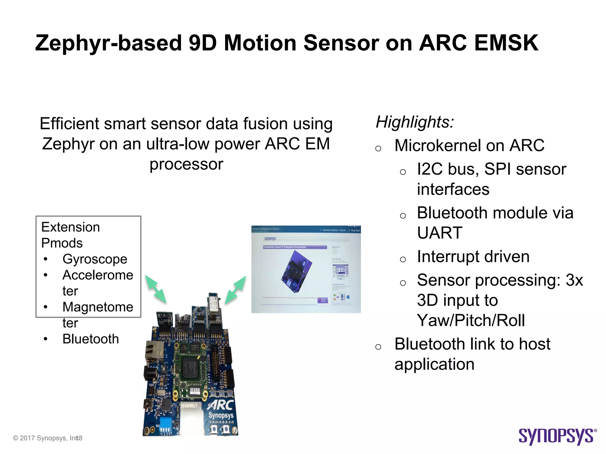 © 2017 Synopsys, Inc.18
Zephyr-based 9D Motion Sensor on ARC EMSK
Highlights:
o Microkernel on ARC
o I2C bus, SPI sensor
interfaces
o Bluetooth module via
UART
o Interrupt driven
o Sensor processing: 3x
3D input to
Yaw/Pitch/Roll
o Bluetooth link to host
application
Extension
Pmods
• Gyroscope
• Accelerome
ter
• Magnetome
ter
• Bluetooth
Efficient smart sensor data fusion using
Zephyr on an ultra-low power ARC EM
processor
 