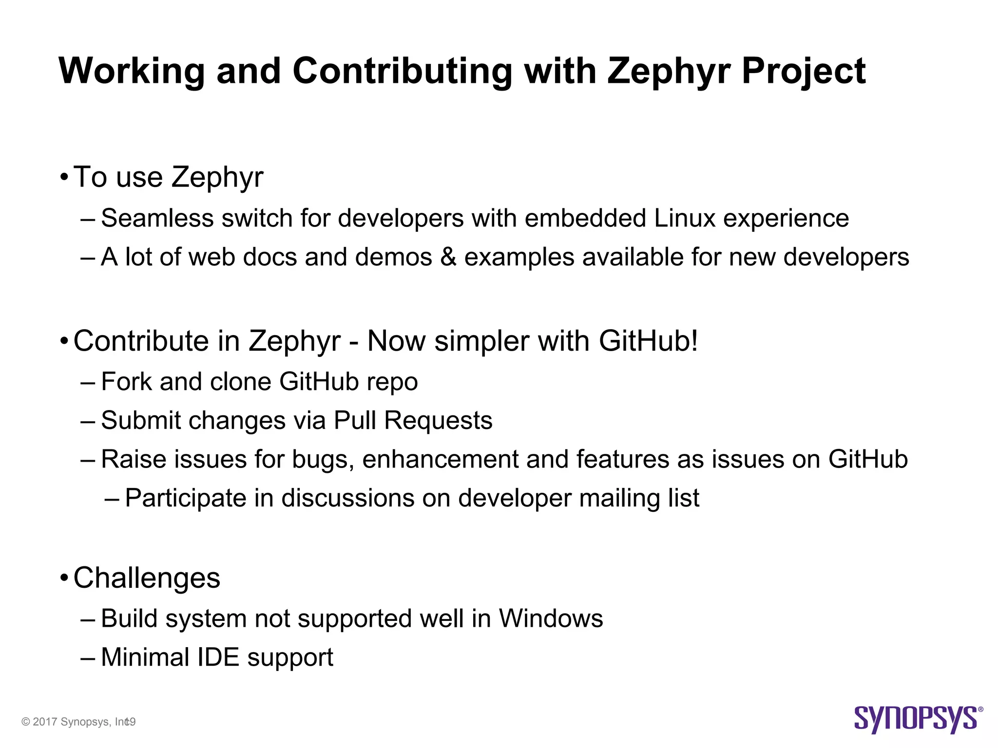 © 2017 Synopsys, Inc.19
Working and Contributing with Zephyr Project
•To use Zephyr
– Seamless switch for developers with embedded Linux experience
– A lot of web docs and demos & examples available for new developers
•Contribute in Zephyr - Now simpler with GitHub!
– Fork and clone GitHub repo
– Submit changes via Pull Requests
– Raise issues for bugs, enhancement and features as issues on GitHub
– Participate in discussions on developer mailing list
•Challenges
– Build system not supported well in Windows
– Minimal IDE support
 