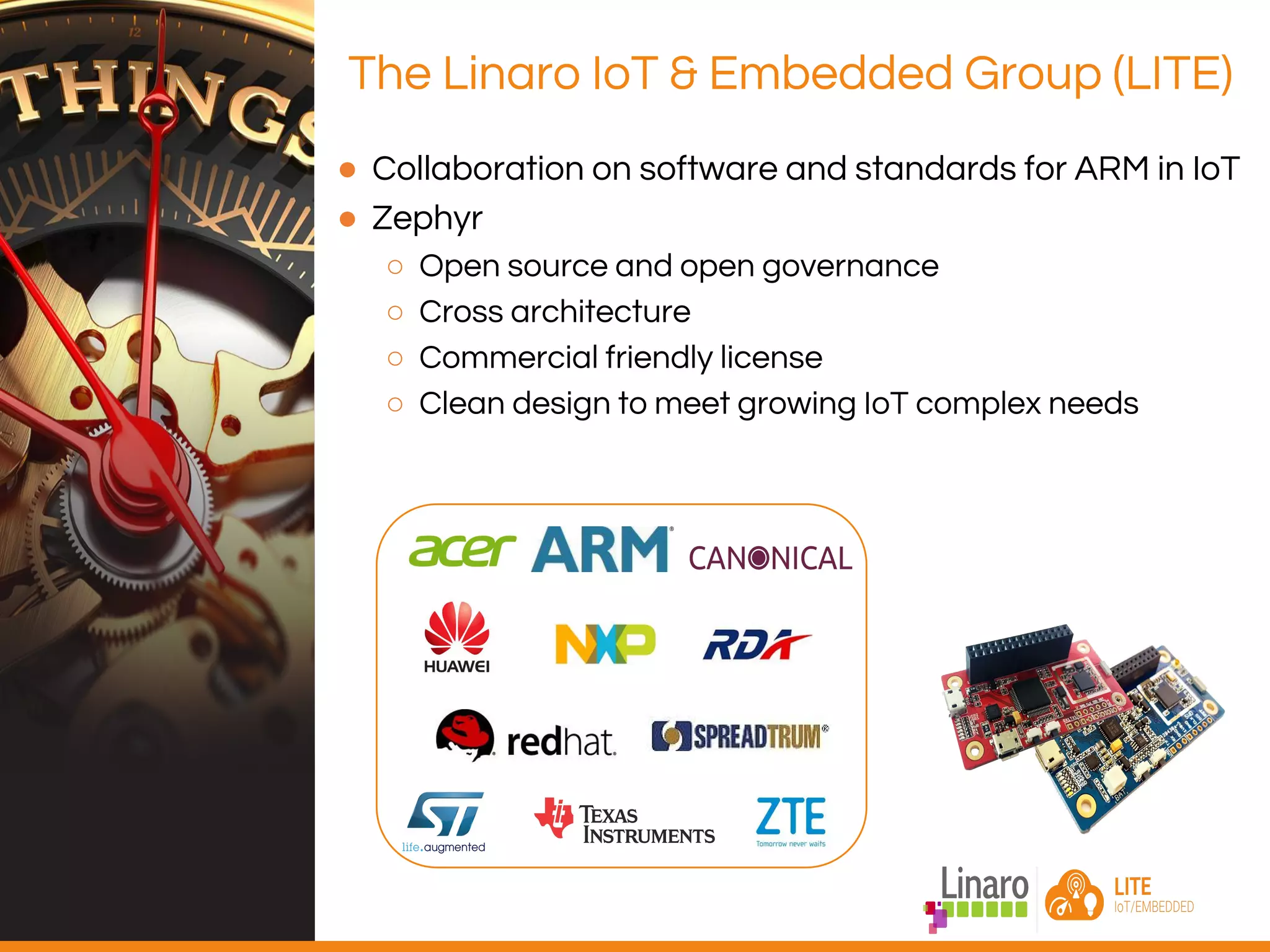 ● Collaboration on software and standards for ARM in IoT
● Zephyr
○ Open source and open governance
○ Cross architecture
○ Commercial friendly license
○ Clean design to meet growing IoT complex needs
The Linaro IoT & Embedded Group (LITE)
 