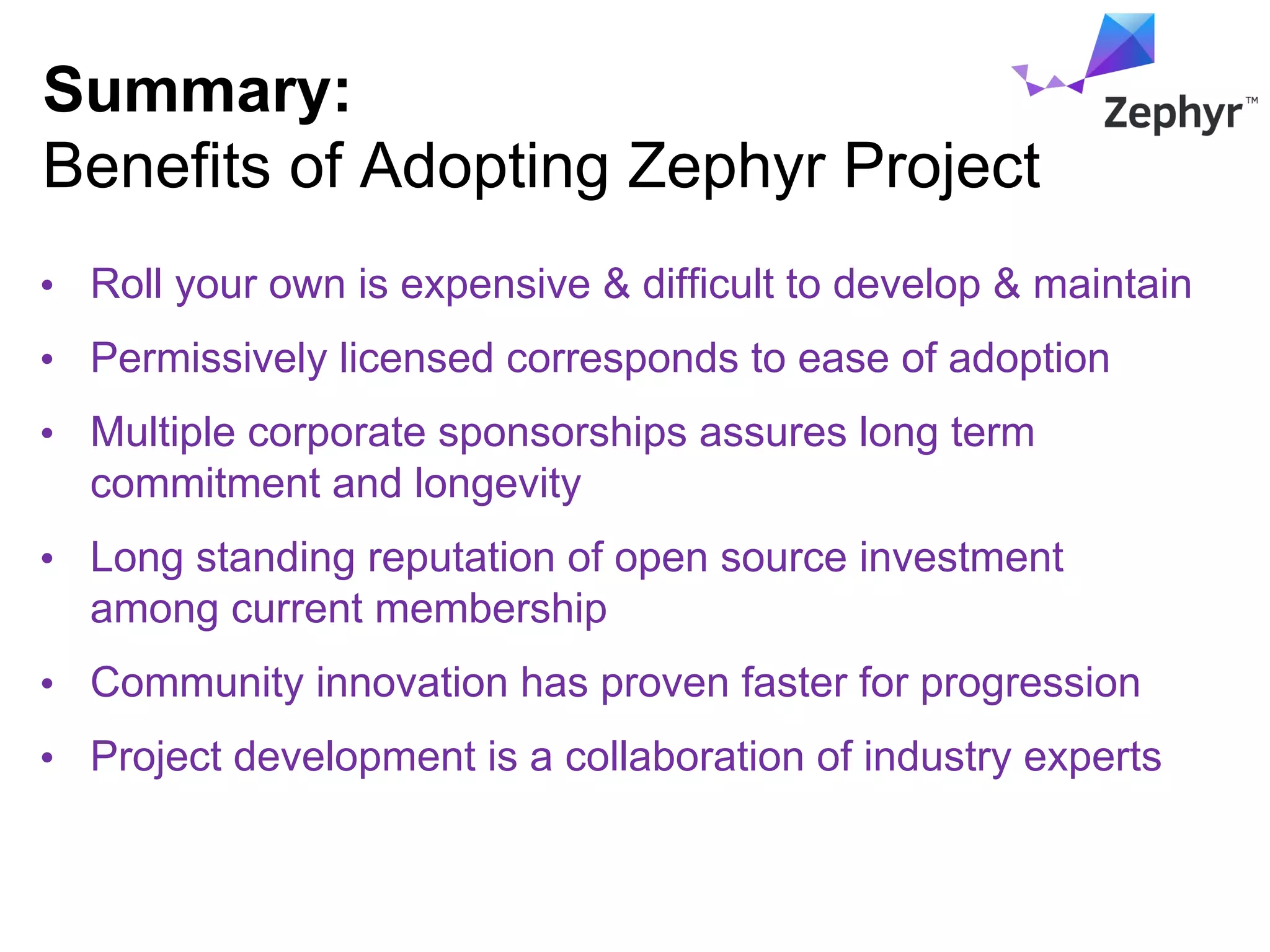 Summary:
Benefits of Adopting Zephyr Project
• Roll your own is expensive & difficult to develop & maintain
• Permissively licensed corresponds to ease of adoption
• Multiple corporate sponsorships assures long term
commitment and longevity
• Long standing reputation of open source investment
among current membership
• Community innovation has proven faster for progression
• Project development is a collaboration of industry experts
 