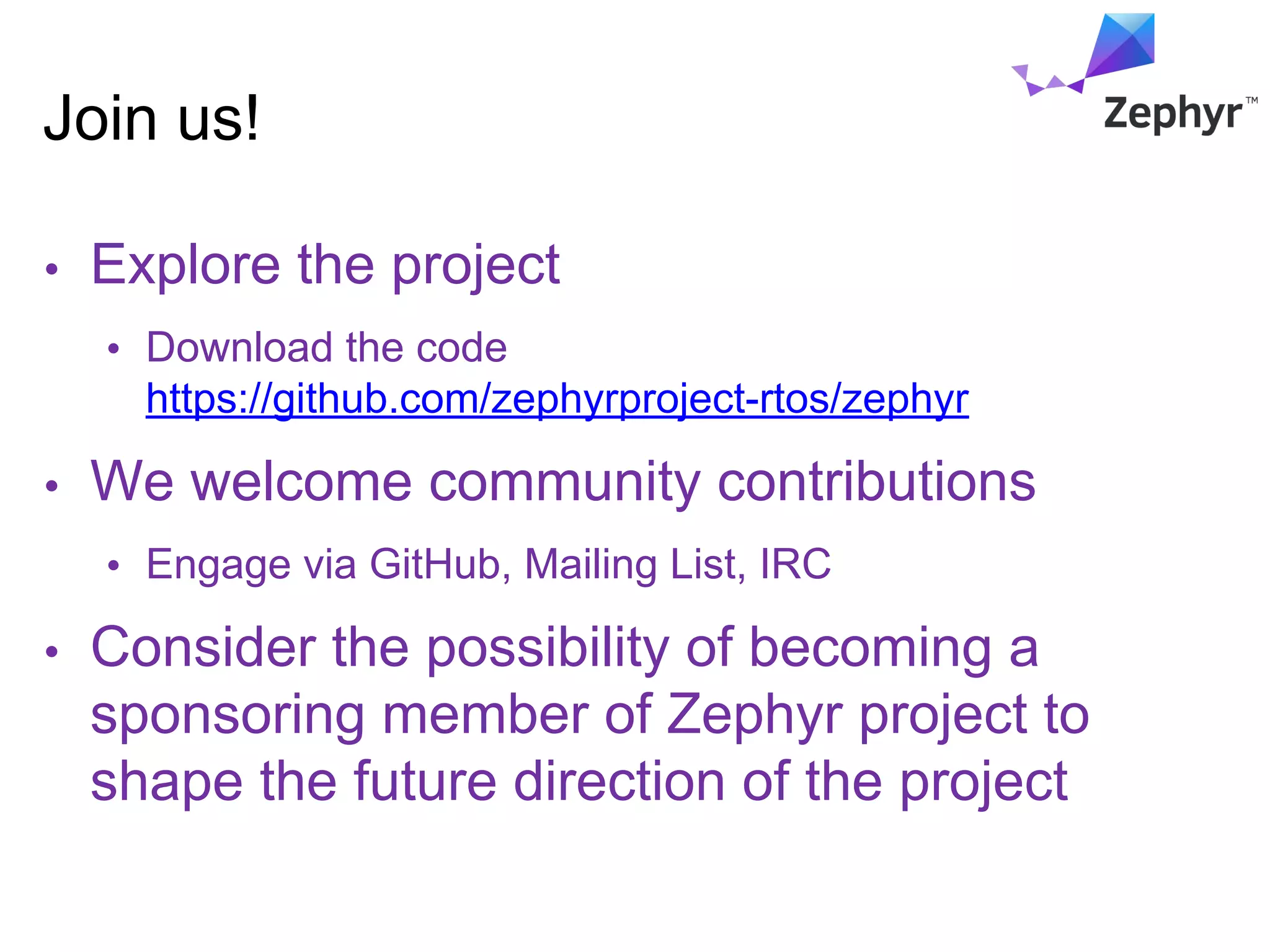 Join us!
• Explore the project
• Download the code
https://github.com/zephyrproject-rtos/zephyr
• We welcome community contributions
• Engage via GitHub, Mailing List, IRC
• Consider the possibility of becoming a
sponsoring member of Zephyr project to
shape the future direction of the project
 