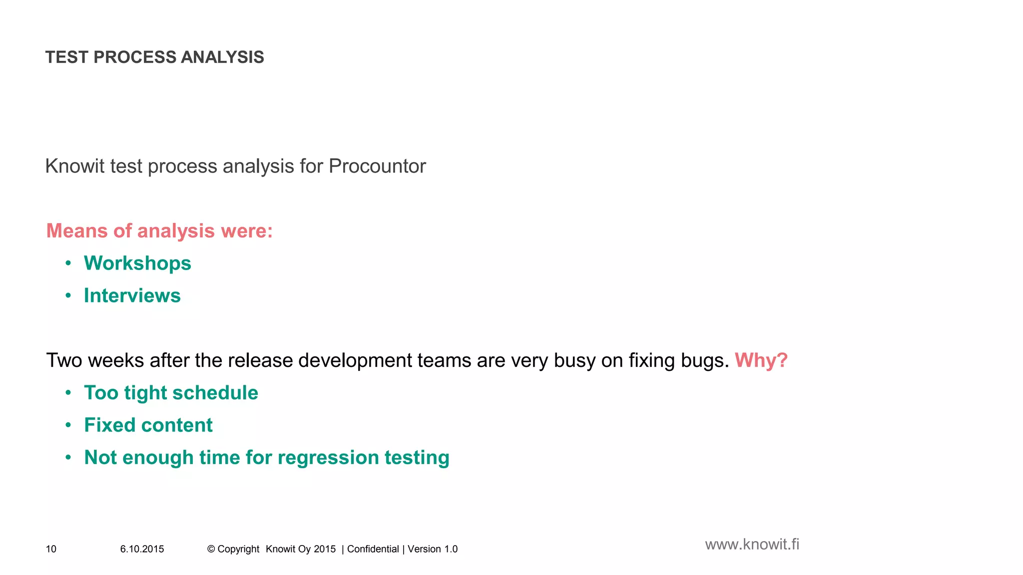 TEST PROCESS ANALYSIS
Knowit test process analysis for Procountor
Means of analysis were:
• Workshops
• Interviews
Two weeks after the release development teams are very busy on fixing bugs. Why?
• Too tight schedule
• Fixed content
• Not enough time for regression testing
6.10.2015 © Copyright Knowit Oy 2015 | Confidential | Version 1.010 www.knowit.fi
 