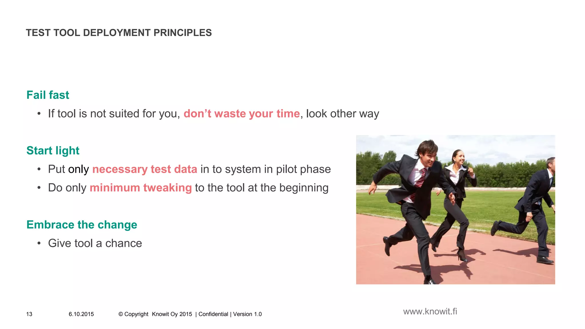 TEST TOOL DEPLOYMENT PRINCIPLES
Fail fast
• If tool is not suited for you, don’t waste your time, look other way
Start light
• Put only necessary test data in to system in pilot phase
• Do only minimum tweaking to the tool at the beginning
Embrace the change
• Give tool a chance
6.10.2015 © Copyright Knowit Oy 2015 | Confidential | Version 1.013 www.knowit.fi
 