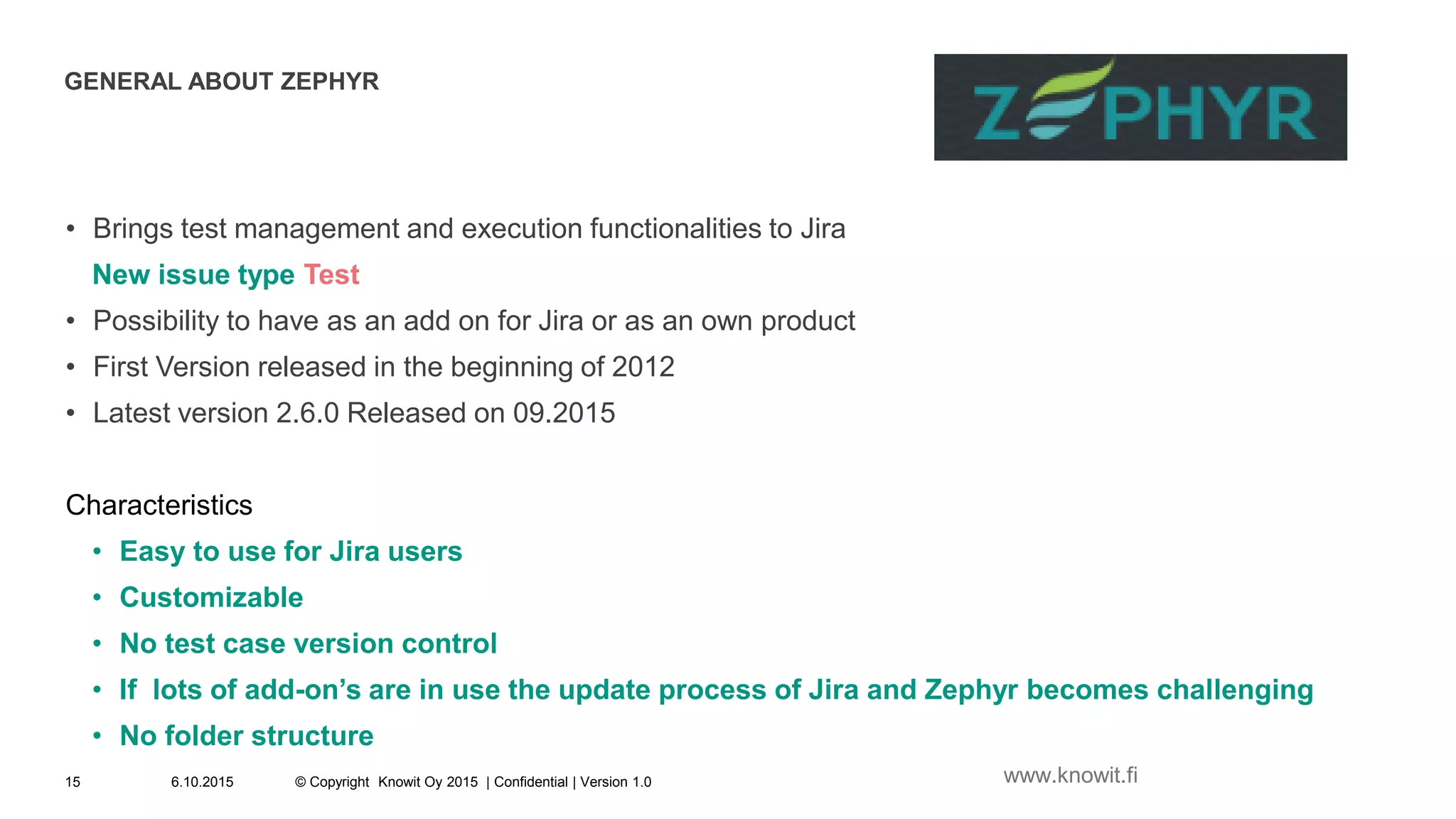 GENERAL ABOUT ZEPHYR
• Brings test management and execution functionalities to Jira
New issue type Test
• Possibility to have as an add on for Jira or as an own product
• First Version released in the beginning of 2012
• Latest version 2.6.0 Released on 09.2015
Characteristics
• Easy to use for Jira users
• Customizable
• No test case version control
• If lots of add-on’s are in use the update process of Jira and Zephyr becomes challenging
• No folder structure
6.10.2015 © Copyright Knowit Oy 2015 | Confidential | Version 1.015 www.knowit.fi
 