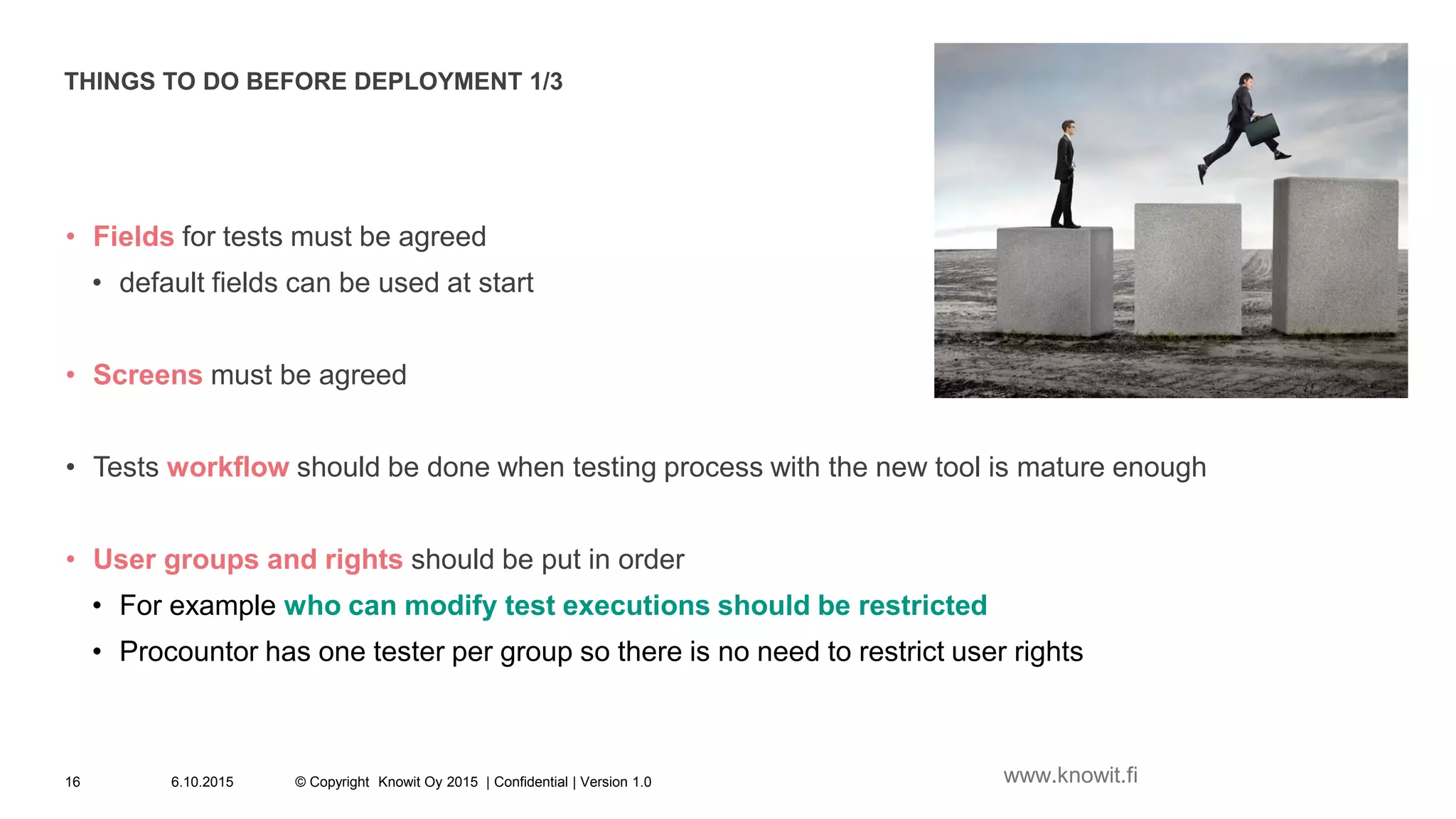 THINGS TO DO BEFORE DEPLOYMENT 1/3
• Fields for tests must be agreed
• default fields can be used at start
• Screens must be agreed
• Tests workflow should be done when testing process with the new tool is mature enough
• User groups and rights should be put in order
• For example who can modify test executions should be restricted
• Procountor has one tester per group so there is no need to restrict user rights
6.10.2015 © Copyright Knowit Oy 2015 | Confidential | Version 1.016 www.knowit.fi
 