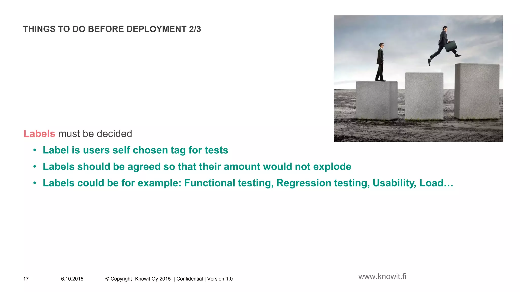 THINGS TO DO BEFORE DEPLOYMENT 2/3
Labels must be decided
• Label is users self chosen tag for tests
• Labels should be agreed so that their amount would not explode
• Labels could be for example: Functional testing, Regression testing, Usability, Load…
6.10.2015 © Copyright Knowit Oy 2015 | Confidential | Version 1.017 www.knowit.fi
 
