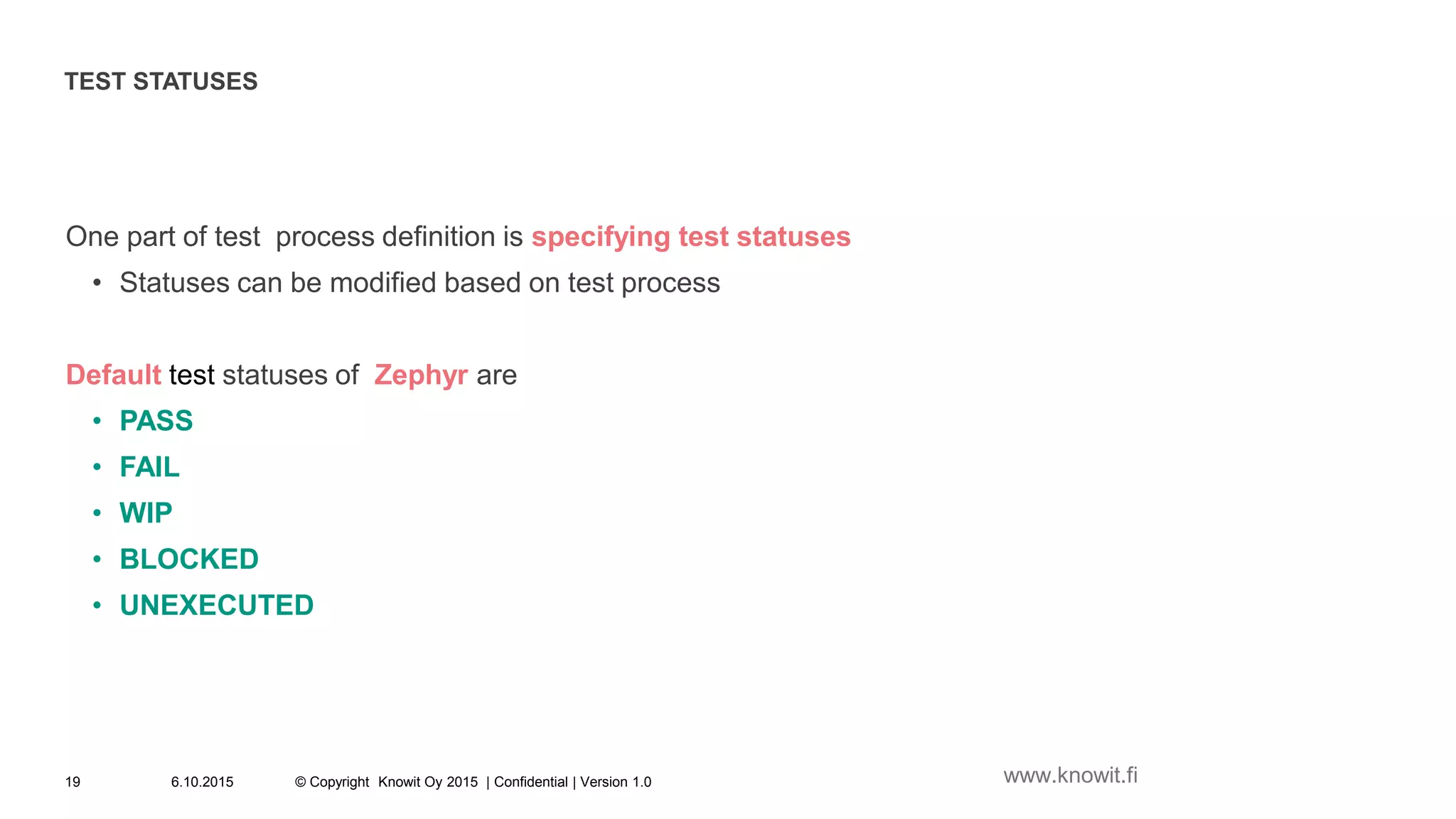 TEST STATUSES
One part of test process definition is specifying test statuses
• Statuses can be modified based on test process
Default test statuses of Zephyr are
• PASS
• FAIL
• WIP
• BLOCKED
• UNEXECUTED
6.10.2015 © Copyright Knowit Oy 2015 | Confidential | Version 1.019 www.knowit.fi
 