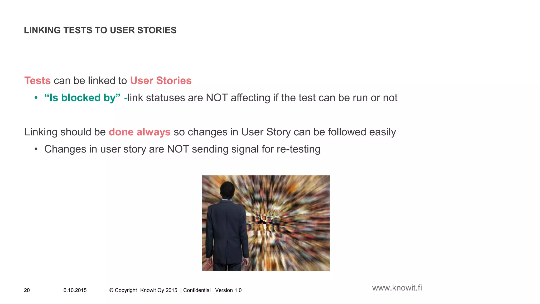 LINKING TESTS TO USER STORIES
Tests can be linked to User Stories
• “Is blocked by” -link statuses are NOT affecting if the test can be run or not
Linking should be done always so changes in User Story can be followed easily
• Changes in user story are NOT sending signal for re-testing
6.10.2015 © Copyright Knowit Oy 2015 | Confidential | Version 1.020 www.knowit.fi
 