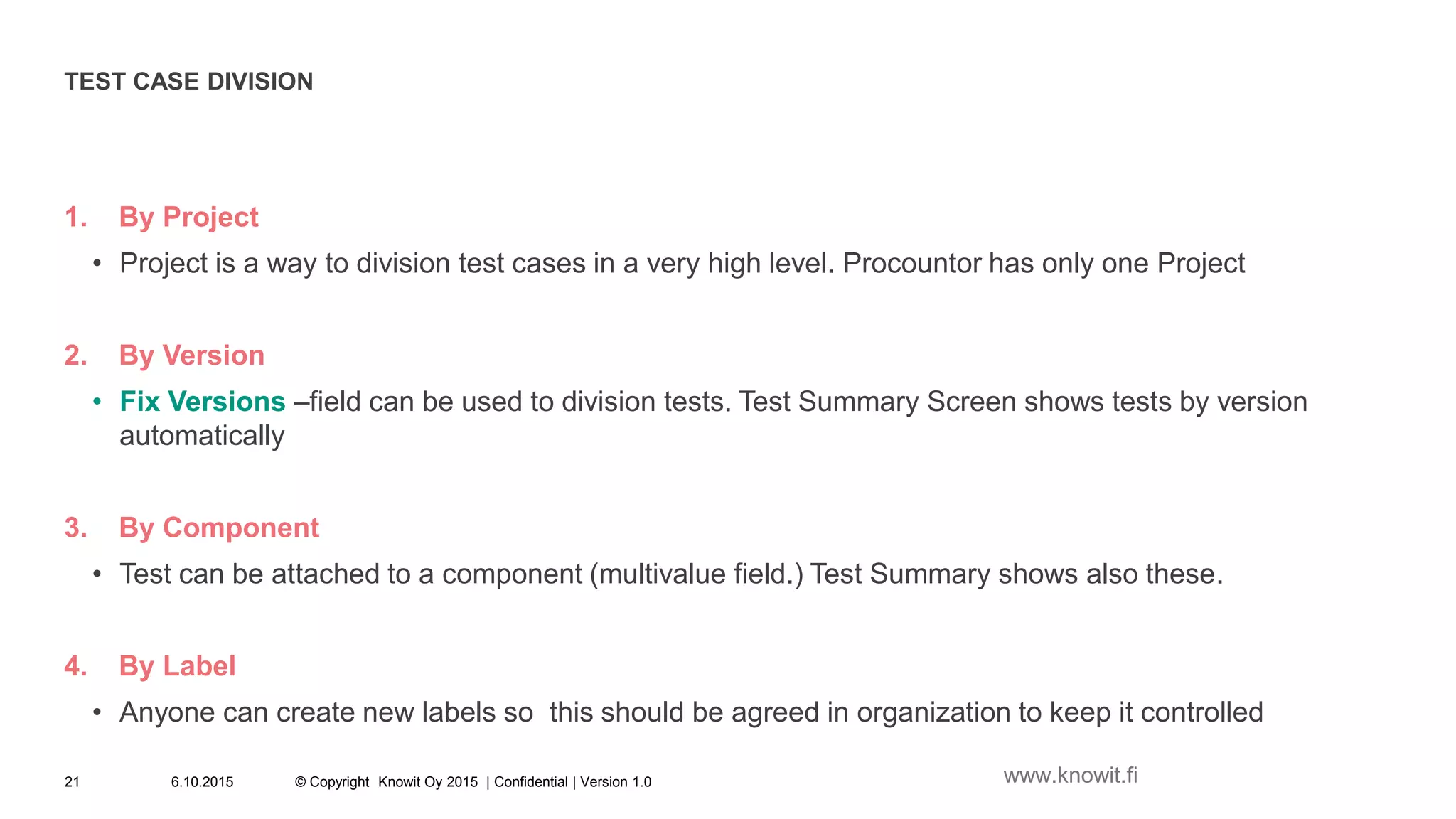 TEST CASE DIVISION
1. By Project
• Project is a way to division test cases in a very high level. Procountor has only one Project
2. By Version
• Fix Versions –field can be used to division tests. Test Summary Screen shows tests by version
automatically
3. By Component
• Test can be attached to a component (multivalue field.) Test Summary shows also these.
4. By Label
• Anyone can create new labels so this should be agreed in organization to keep it controlled
6.10.2015 © Copyright Knowit Oy 2015 | Confidential | Version 1.021 www.knowit.fi
 