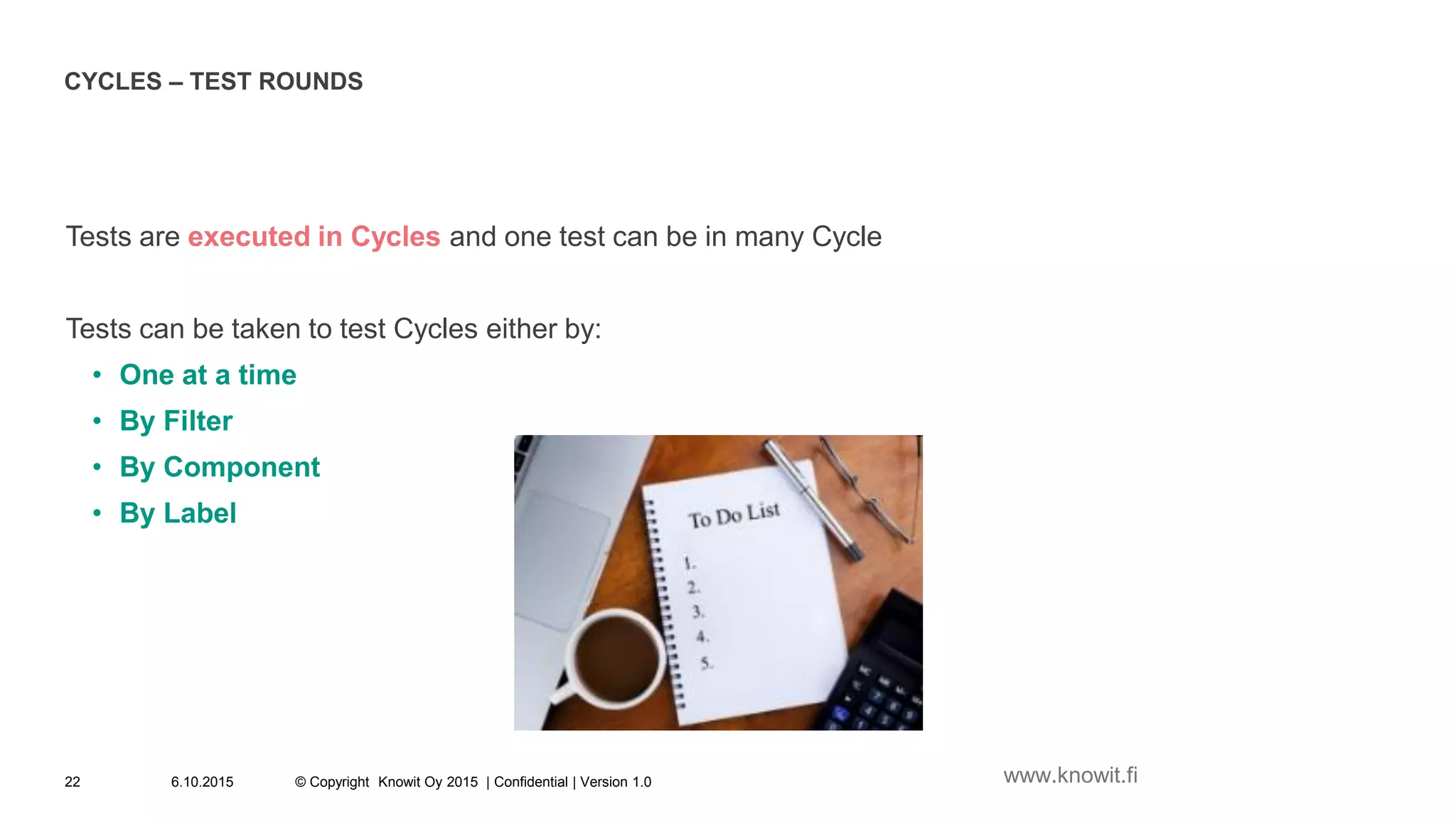 CYCLES – TEST ROUNDS
Tests are executed in Cycles and one test can be in many Cycle
Tests can be taken to test Cycles either by:
• One at a time
• By Filter
• By Component
• By Label
6.10.2015 © Copyright Knowit Oy 2015 | Confidential | Version 1.022 www.knowit.fi
 