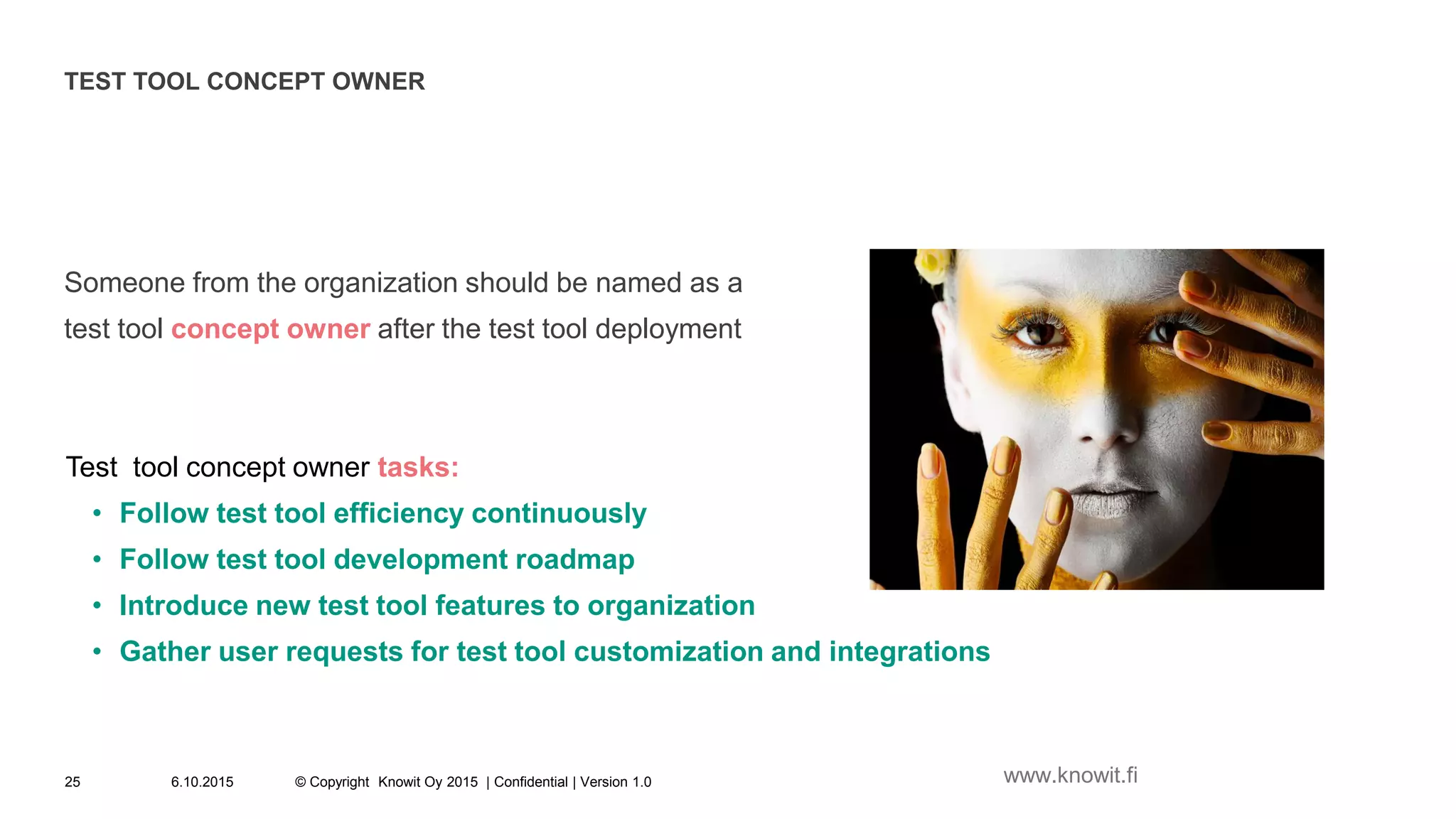TEST TOOL CONCEPT OWNER
Someone from the organization should be named as a
test tool concept owner after the test tool deployment
Test tool concept owner tasks:
• Follow test tool efficiency continuously
• Follow test tool development roadmap
• Introduce new test tool features to organization
• Gather user requests for test tool customization and integrations
6.10.2015 © Copyright Knowit Oy 2015 | Confidential | Version 1.025 www.knowit.fi
 