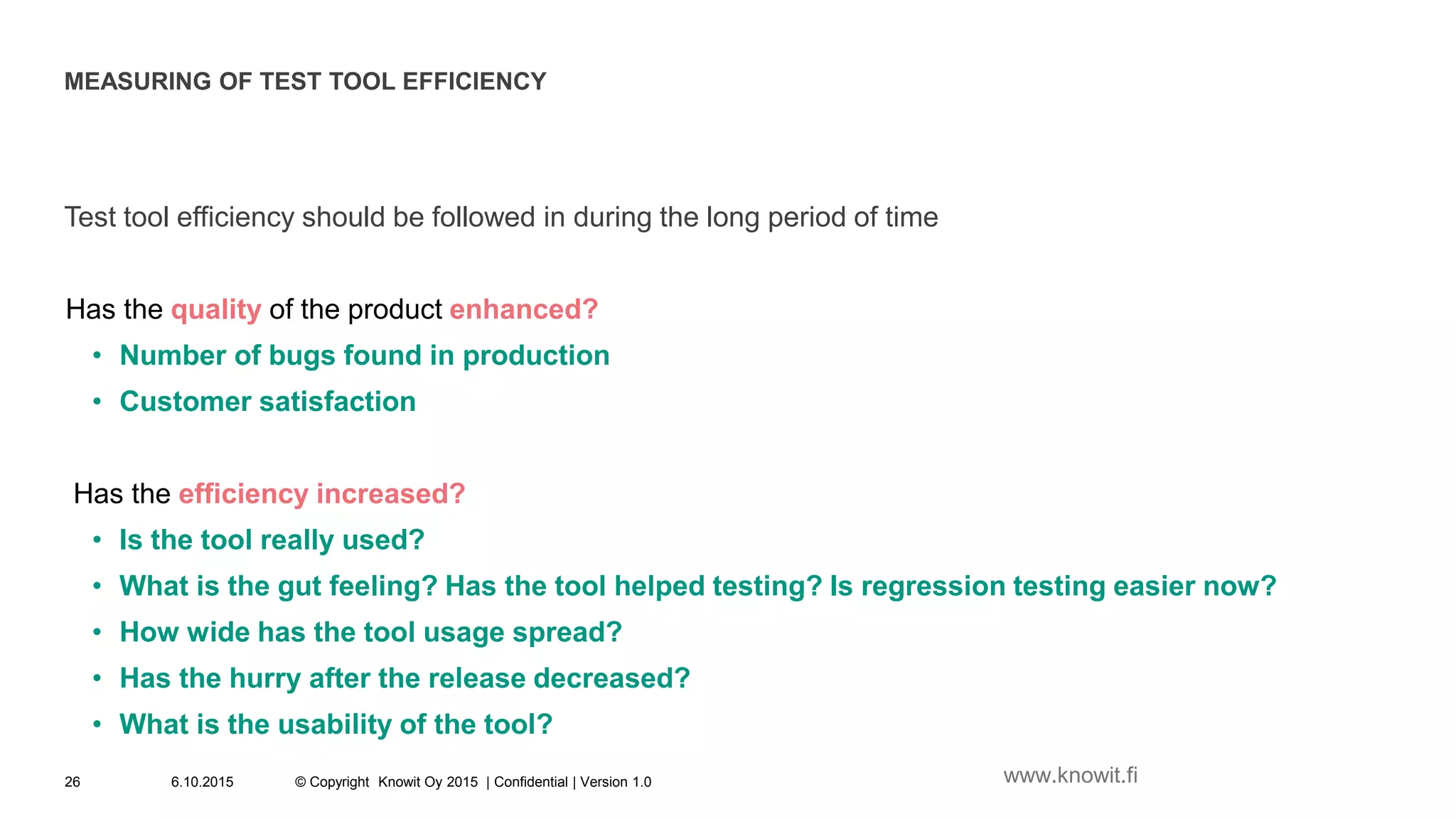 MEASURING OF TEST TOOL EFFICIENCY
Test tool efficiency should be followed in during the long period of time
Has the quality of the product enhanced?
• Number of bugs found in production
• Customer satisfaction
Has the efficiency increased?
• Is the tool really used?
• What is the gut feeling? Has the tool helped testing? Is regression testing easier now?
• How wide has the tool usage spread?
• Has the hurry after the release decreased?
• What is the usability of the tool?
6.10.2015 © Copyright Knowit Oy 2015 | Confidential | Version 1.026 www.knowit.fi
 