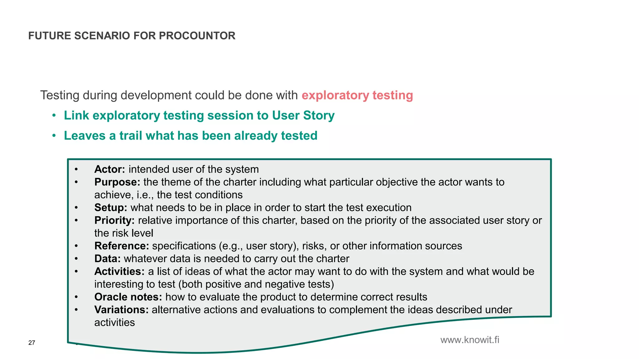 FUTURE SCENARIO FOR PROCOUNTOR
Testing during development could be done with exploratory testing
• Link exploratory testing session to User Story
• Leaves a trail what has been already tested
6.10.2015 © Copyright Knowit Oy 2015 | Confidential | Version 1.027
• Actor: intended user of the system
• Purpose: the theme of the charter including what particular objective the actor wants to
achieve, i.e., the test conditions
• Setup: what needs to be in place in order to start the test execution
• Priority: relative importance of this charter, based on the priority of the associated user story or
the risk level
• Reference: specifications (e.g., user story), risks, or other information sources
• Data: whatever data is needed to carry out the charter
• Activities: a list of ideas of what the actor may want to do with the system and what would be
interesting to test (both positive and negative tests)
• Oracle notes: how to evaluate the product to determine correct results
• Variations: alternative actions and evaluations to complement the ideas described under
activities
www.knowit.fi
 