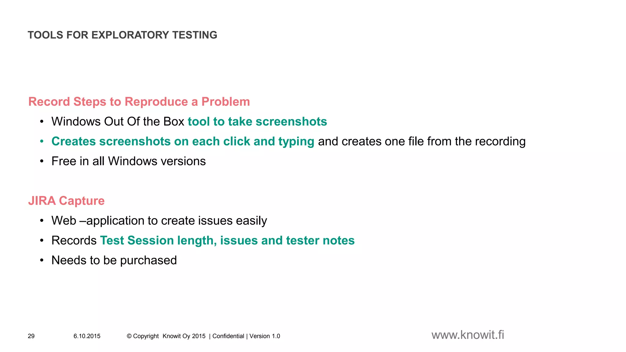 TOOLS FOR EXPLORATORY TESTING
Record Steps to Reproduce a Problem
• Windows Out Of the Box tool to take screenshots
• Creates screenshots on each click and typing and creates one file from the recording
• Free in all Windows versions
JIRA Capture
• Web –application to create issues easily
• Records Test Session length, issues and tester notes
• Needs to be purchased
6.10.2015 © Copyright Knowit Oy 2015 | Confidential | Version 1.029 www.knowit.fi
 