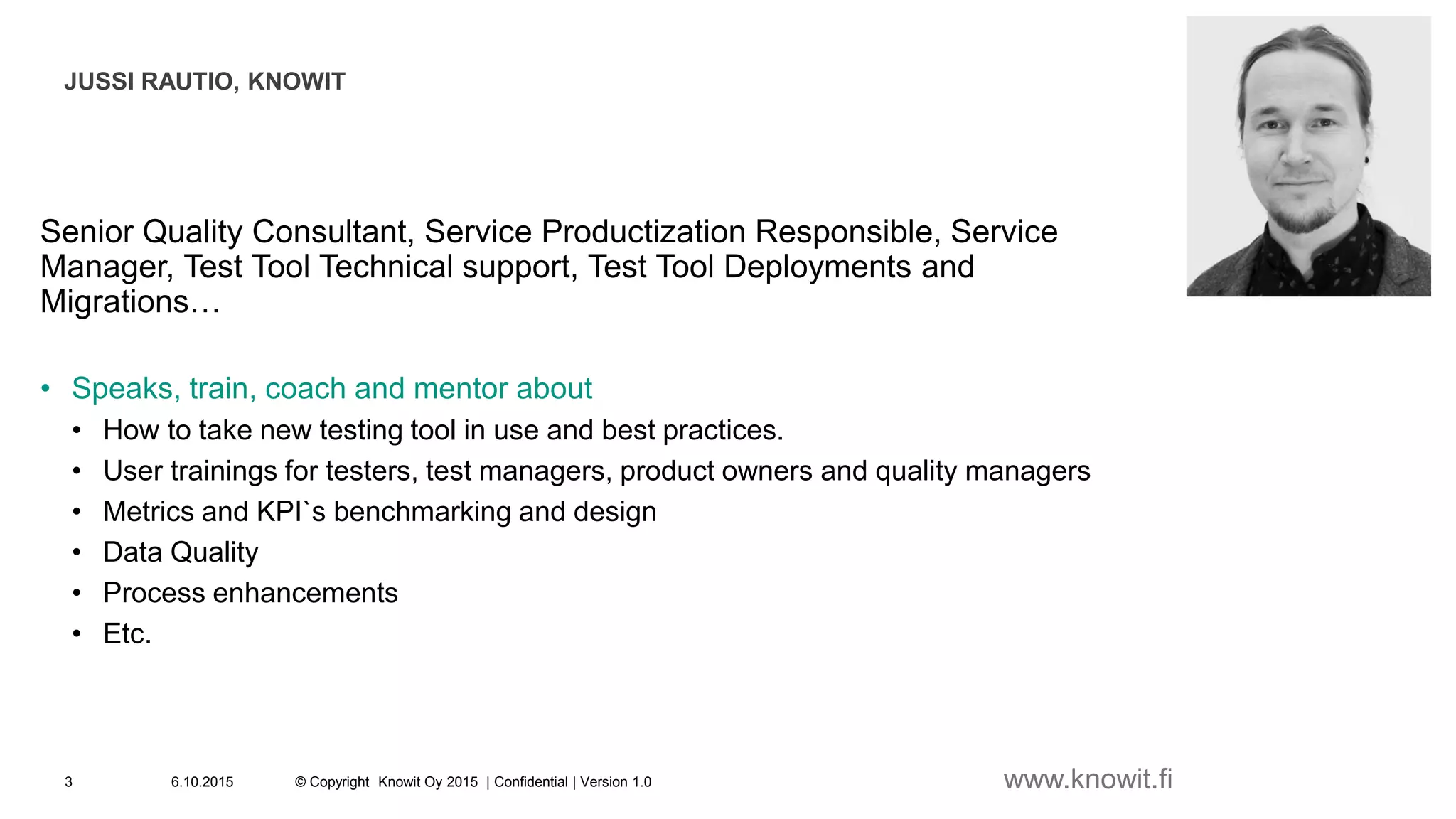 6.10.2015 © Copyright Knowit Oy 2015 | Confidential | Version 1.03
Senior Quality Consultant, Service Productization Responsible, Service
Manager, Test Tool Technical support, Test Tool Deployments and
Migrations…
• Speaks, train, coach and mentor about
• How to take new testing tool in use and best practices.
• User trainings for testers, test managers, product owners and quality managers
• Metrics and KPI`s benchmarking and design
• Data Quality
• Process enhancements
• Etc.
JUSSI RAUTIO, KNOWIT
www.knowit.fi
 
