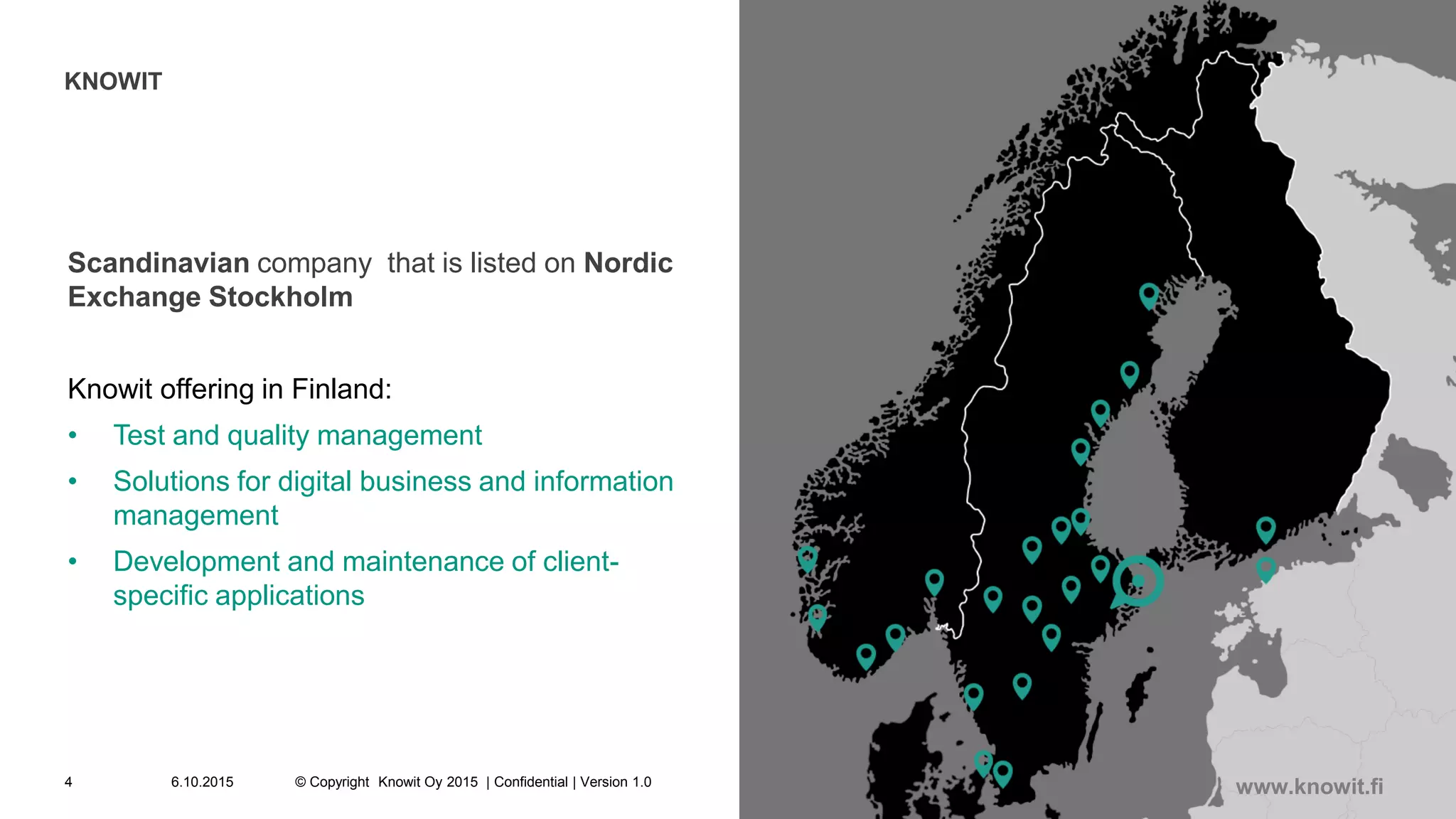 KNOWIT
Scandinavian company that is listed on Nordic
Exchange Stockholm
Knowit offering in Finland:
• Test and quality management
• Solutions for digital business and information
management
• Development and maintenance of client-
specific applications
6.10.2015 © Copyright Knowit Oy 2015 | Confidential | Version 1.04
www.knowit.fi
 