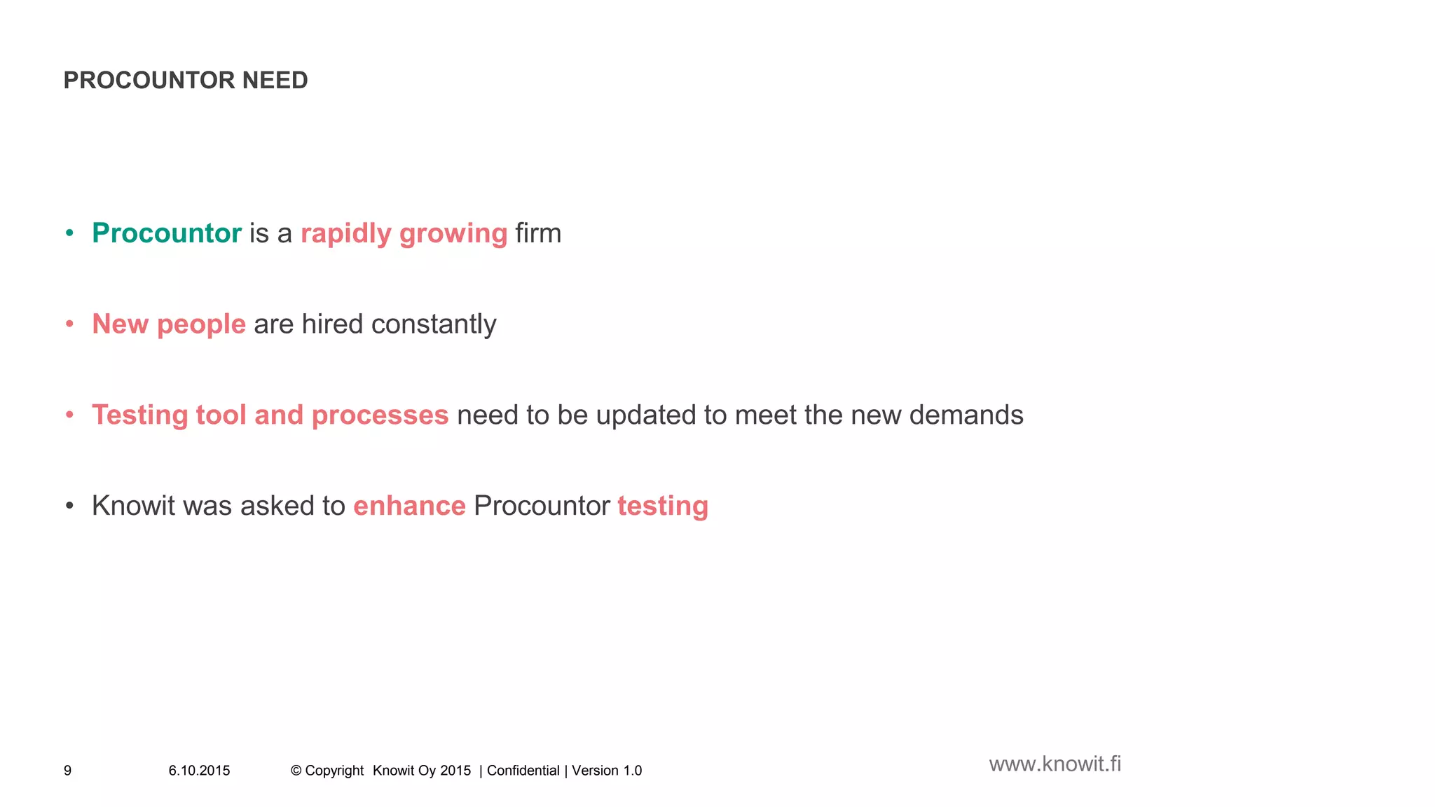 PROCOUNTOR NEED
• Procountor is a rapidly growing firm
• New people are hired constantly
• Testing tool and processes need to be updated to meet the new demands
• Knowit was asked to enhance Procountor testing
6.10.2015 © Copyright Knowit Oy 2015 | Confidential | Version 1.09 www.knowit.fi
 
