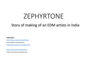 ZEPHYRTONE
Story of making of an EDM artists in India
Follow them:
https://www.youtube.com/zephyrtone
https://twitter.com/zephyrtone
https://www.instagram.com/zephyrtone/
https://fanlink.to/AnybodyOutThere
https://soundcloud.com/zephyrtone
 
