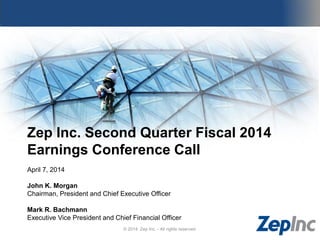 Zep Inc. Second Quarter Fiscal 2014
Earnings Conference Call
April 7, 2014
John K. Morgan
Chairman, President and Chief Executive Officer
Mark R. Bachmann
Executive Vice President and Chief Financial Officer
© 2014 Zep Inc. - All rights reserved.
 