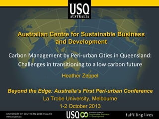 Australian Centre for Sustainable Business
and Development
Carbon Management by Peri-urban Cities in Queensland:
Challenges in transitioning to a low carbon future
Heather Zeppel
Beyond the Edge: Australia’s First Peri-urban Conference
La Trobe University, Melbourne
1-2 October 2013

 