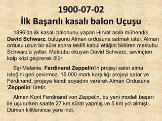 1900-07-02
İlk Başarılı kasalı balon Uçuşu
1896’da ilk kasalı balonunu yapan Hırvat asıllı mühendis
David Schwarz, buluşunu Alman ordusuna satmak ister. Alman
ordusu uzun bir süre sonra teklifi kabul ettiğini bildiren mektubu
Schwarz’a yollar. Mektubu okuyan David Schwarz, sevinçten
kalp krizi geçirerek ölür.
Eşi Melanie, Ferdinand Zeppelin’in projeyi satın alma
isteğini geri çevirmez. 15 000 mark karşılığı projeyi satar ve
Ferdinand, projeye kendi soyadını vererek Alman Ordusuna
‘Zeppelin’ üretir.
Alman Kont Ferdinand von Zeppelin, bu yeni modeli başarı
ile uçururken saatte 27 km sürat yapmış ve 5 km yol almıştı.
Dümen kilitlenince yere indi.
 