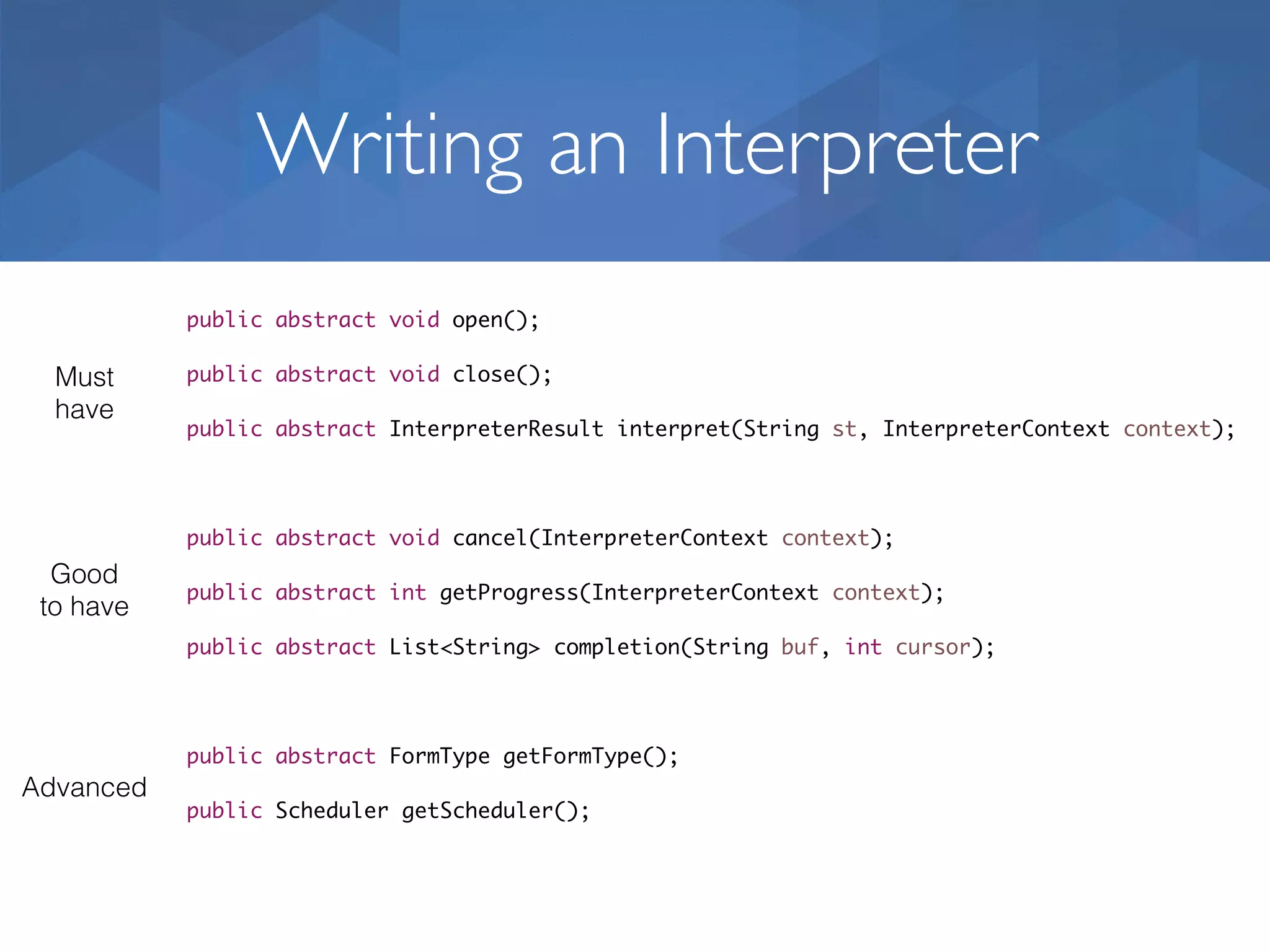 Writing an Interpreter public abstract void open(); public abstract void close(); public abstract InterpreterResult interpret(String st, InterpreterContext context); public abstract void cancel(InterpreterContext context); public abstract int getProgress(InterpreterContext context); public abstract List<String> completion(String buf, int cursor); public abstract FormType getFormType(); public Scheduler getScheduler(); Must have Good to have Advanced 