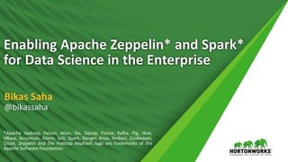 1 © Hortonworks Inc. 2011 – 2016. All Rights Reserved
Enabling Apache Zeppelin* and Spark*
for Data Science in the Enterprise
Bikas Saha
@bikassaha
*Apache Hadoop, Falcon, Atlas, Tez, Sqoop, Flume, Kafka, Pig, Hive,
HBase, Accumulo, Storm, Solr, Spark, Ranger, Knox, Ambari, ZooKeeper,
Oozie, Zeppelin and the Hadoop elephant logo are trademarks of the
Apache Software Foundation.
 