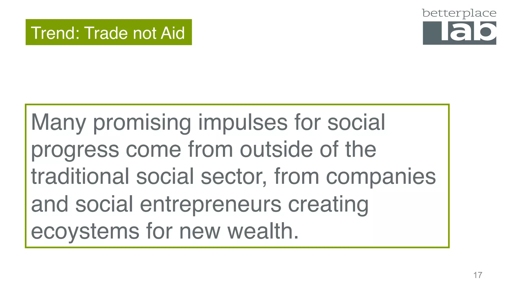 Trend: Trade not Aid
16
Many promising impulses for social
progress come from outside of the
traditional social sector, from companies
and social entrepreneurs creating
ecoystems for new wealth.
 
