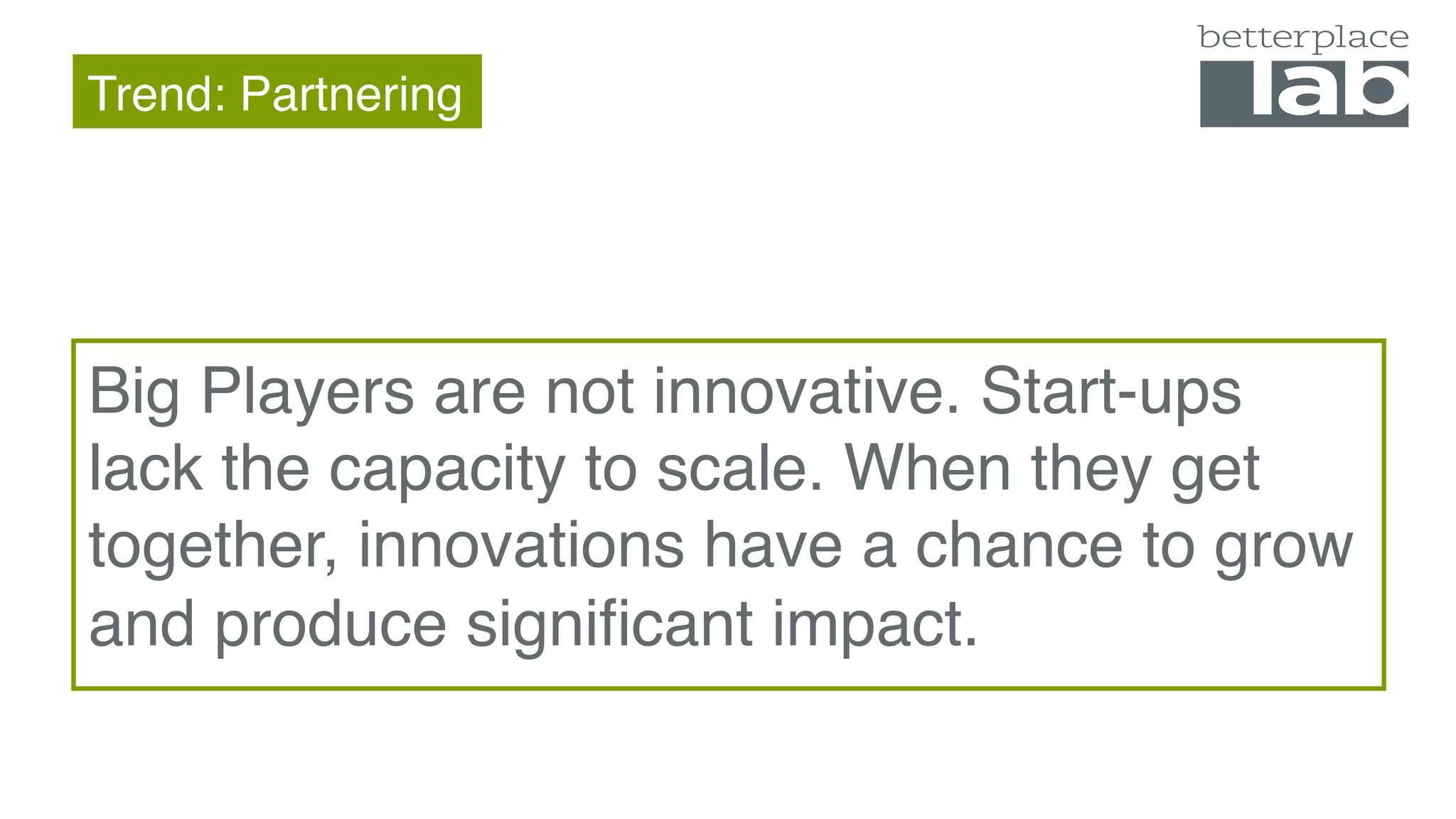 Trend: Partnering
Big Players are not innovative. Start-ups
lack the capacity to scale. When they get
together, innovations have a chance to grow
and produce significant impact.
 
