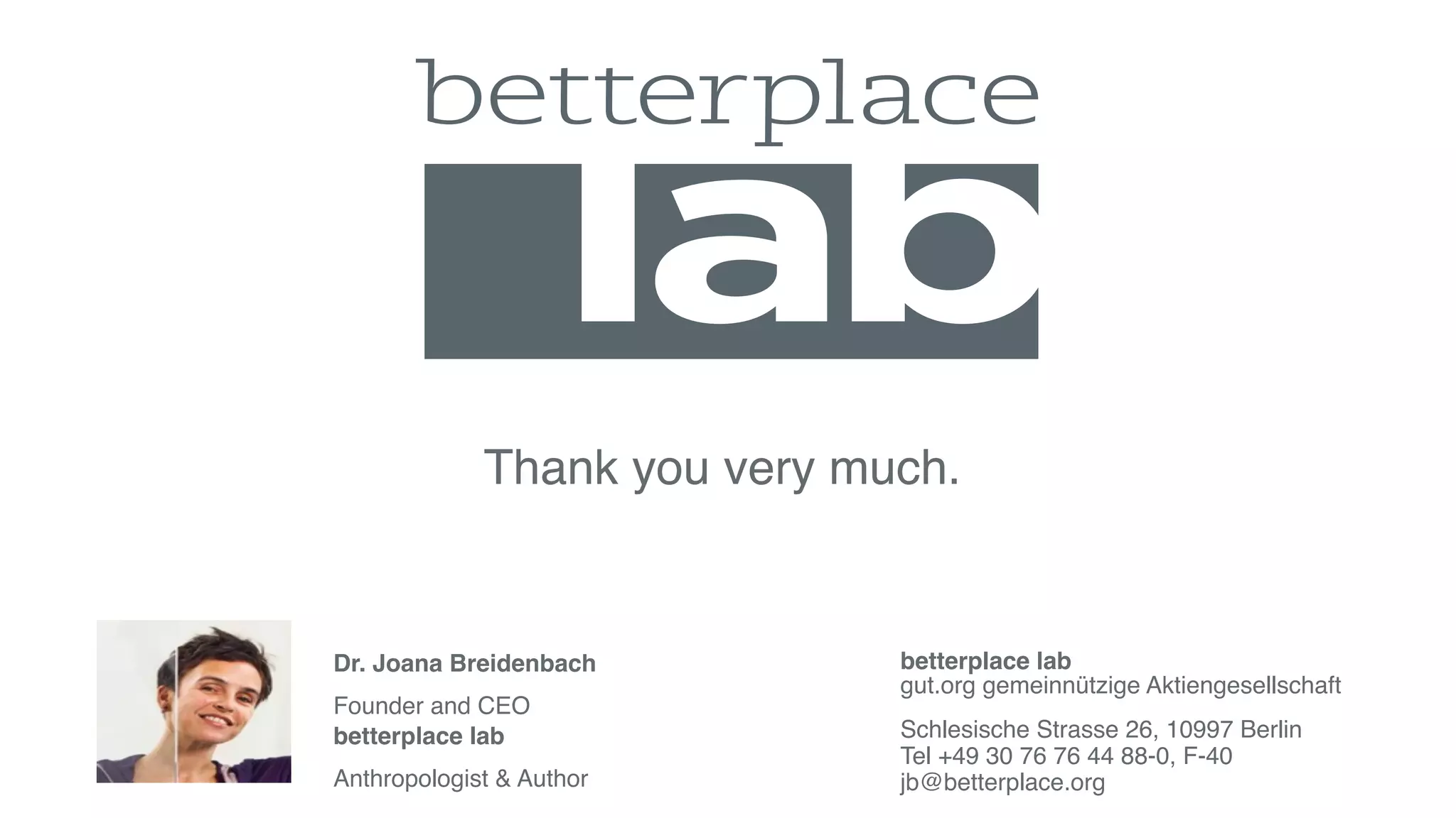 betterplace lab
gut.org gemeinnützige Aktiengesellschaft
Schlesische Strasse 26, 10997 Berlin
Tel +49 30 76 76 44 88-0, F-40
jb@betterplace.org
Thank you very much.
Dr. Joana Breidenbach
Founder and CEO
betterplace lab
Anthropologist & Author
trendreport.betterplace-lab.org
 
