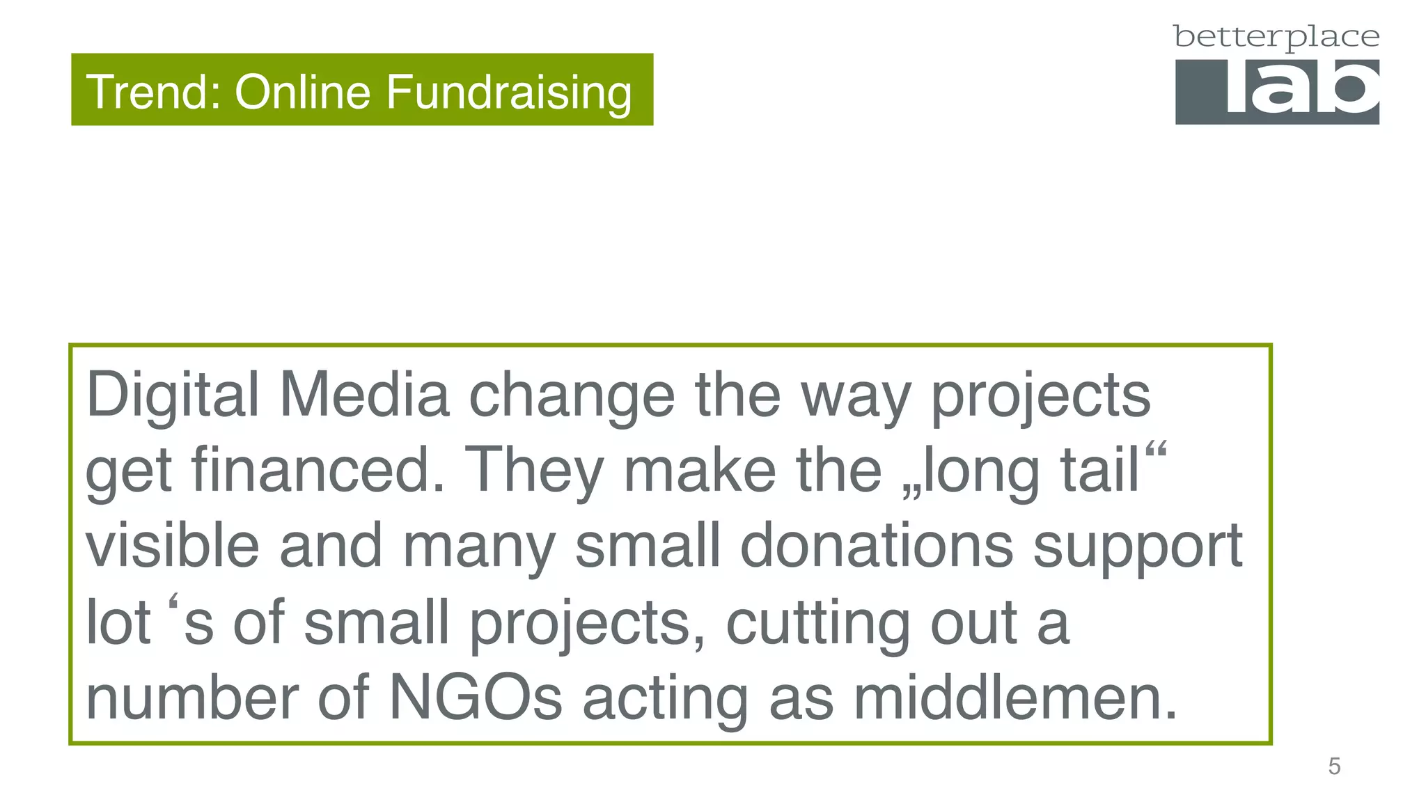Trend: Online Fundraising
4
Digital Media change the way projects get
financed. They make the „long tail“ visible
and many small donations support lot‘s of
small projects, cutting out a number of
NGOs acting as middlemen.
 