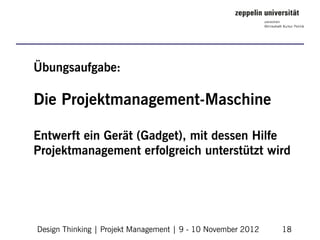 Übungsaufgabe:

Die Projektmanagement-Maschine

Entwerft ein Gerät (Gadget), mit dessen Hilfe
Projektmanagement erfolgreich unterstützt wird




Design Thinking | Projekt Management | 9 - 10 November 2012   18
 