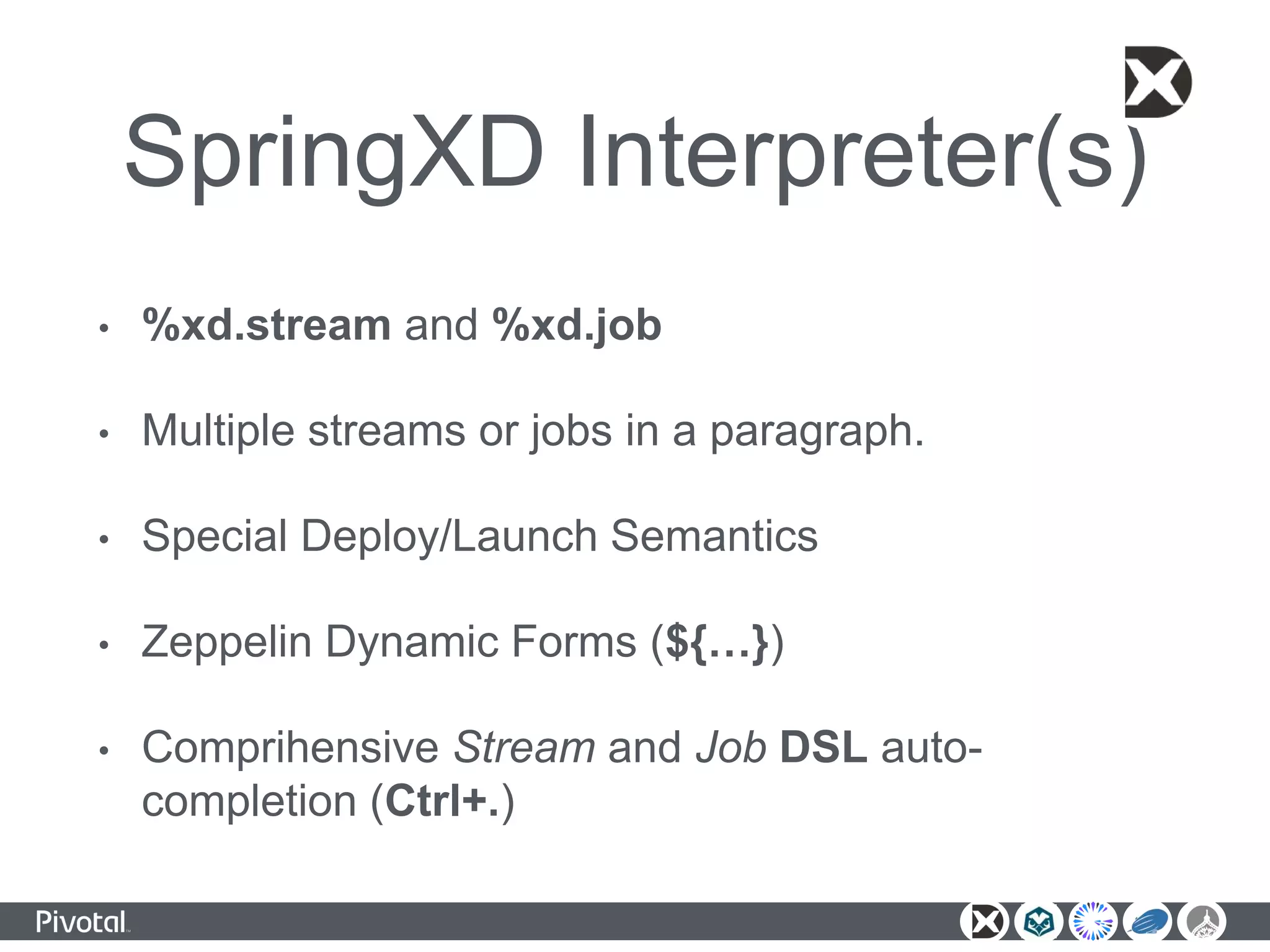 SpringXD Interpreter(s)
• %xd.stream and %xd.job
• Multiple streams or jobs in a paragraph.
• Special Deploy/Launch Semantics
• Zeppelin Dynamic Forms (${…})
• Comprihensive Stream and Job DSL auto-
completion (Ctrl+.)
 
