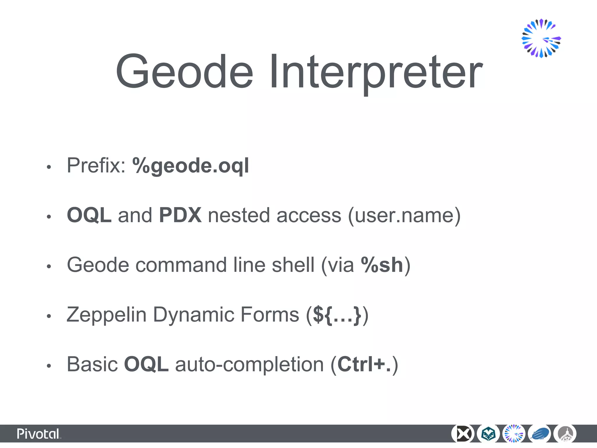 Geode Interpreter
• Prefix: %geode.oql
• OQL and PDX nested access (user.name)
• Geode command line shell (via %sh)
• Zeppelin Dynamic Forms (${…})
• Basic OQL auto-completion (Ctrl+.)
 
