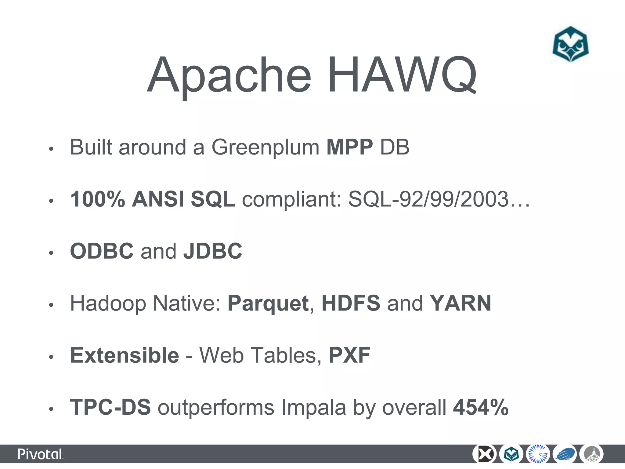 Apache HAWQ
• Built around a Greenplum MPP DB
• 100% ANSI SQL compliant: SQL-92/99/2003…
• ODBC and JDBC
• Hadoop Native: Parquet, HDFS and YARN
• Extensible - Web Tables, PXF
• TPC-DS outperforms Impala by overall 454%
 