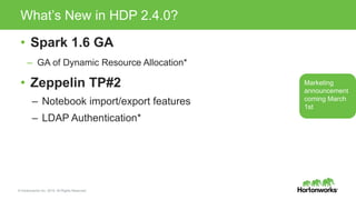 © Hortonworks Inc. 2015. All Rights Reserved
What’s New in HDP 2.4.0?
• Spark 1.6 GA
– GA of Dynamic Resource Allocation*
• Zeppelin TP#2
– Notebook import/export features
– LDAP Authentication*
Marketing
announcement
coming March
1st
 