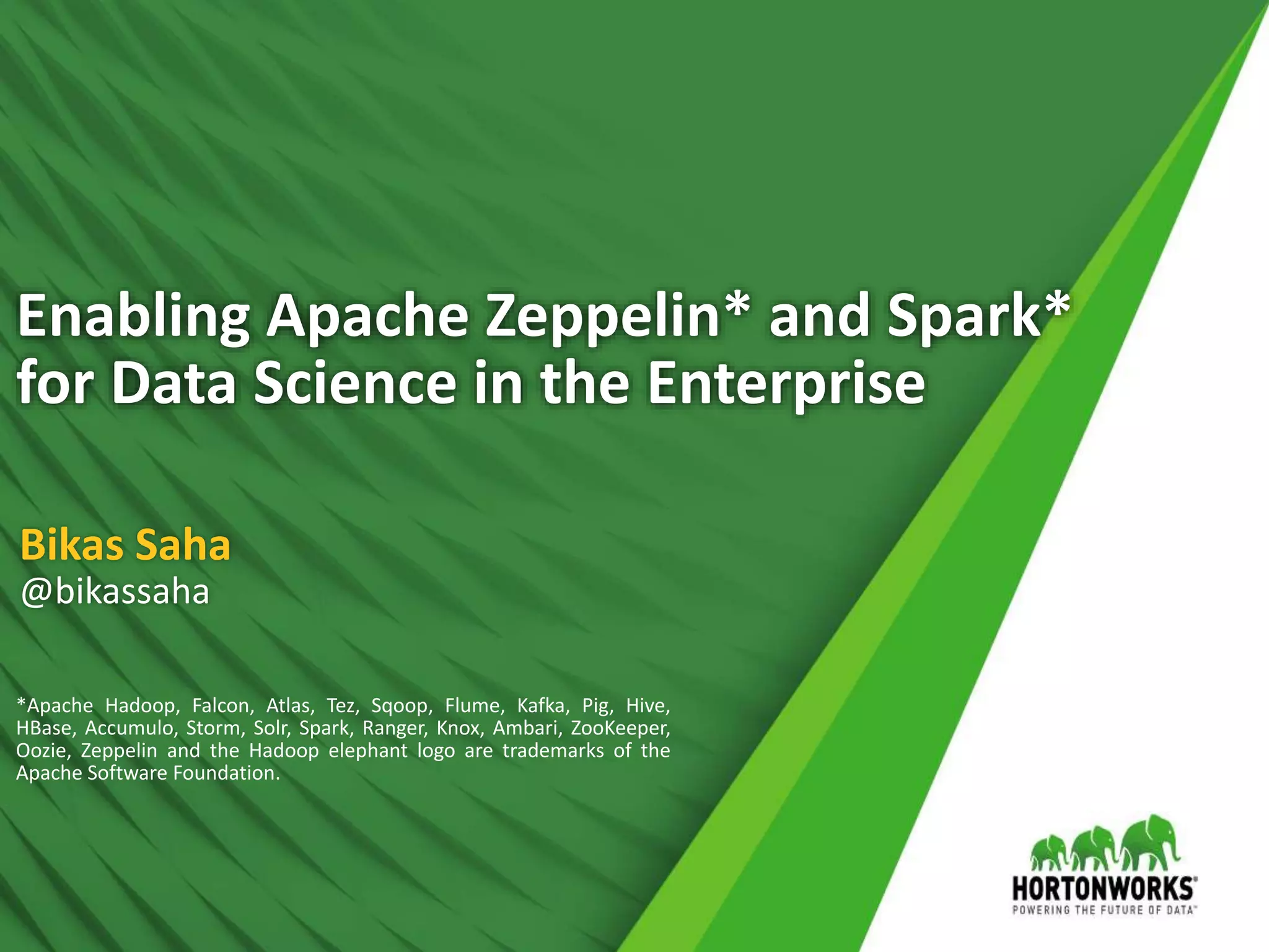 1 © Hortonworks Inc. 2011 – 2016. All Rights Reserved
Enabling Apache Zeppelin* and Spark*
for Data Science in the Enterprise
Bikas Saha
@bikassaha
*Apache Hadoop, Falcon, Atlas, Tez, Sqoop, Flume, Kafka, Pig, Hive,
HBase, Accumulo, Storm, Solr, Spark, Ranger, Knox, Ambari, ZooKeeper,
Oozie, Zeppelin and the Hadoop elephant logo are trademarks of the
Apache Software Foundation.
 