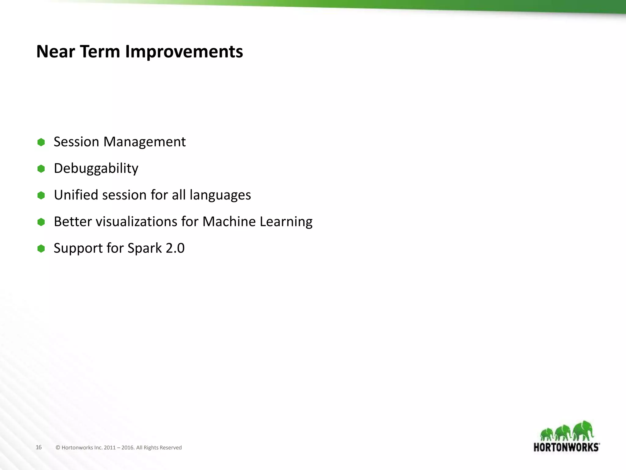 16 © Hortonworks Inc. 2011 – 2016. All Rights Reserved
Near Term Improvements
 Session Management
 Debuggability
 Unified session for all languages
 Better visualizations for Machine Learning
 Support for Spark 2.0
 