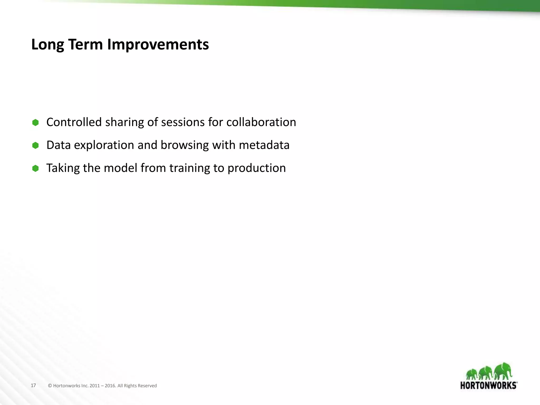 17 © Hortonworks Inc. 2011 – 2016. All Rights Reserved
Long Term Improvements
 Controlled sharing of sessions for collaboration
 Data exploration and browsing with metadata
 Taking the model from training to production
 